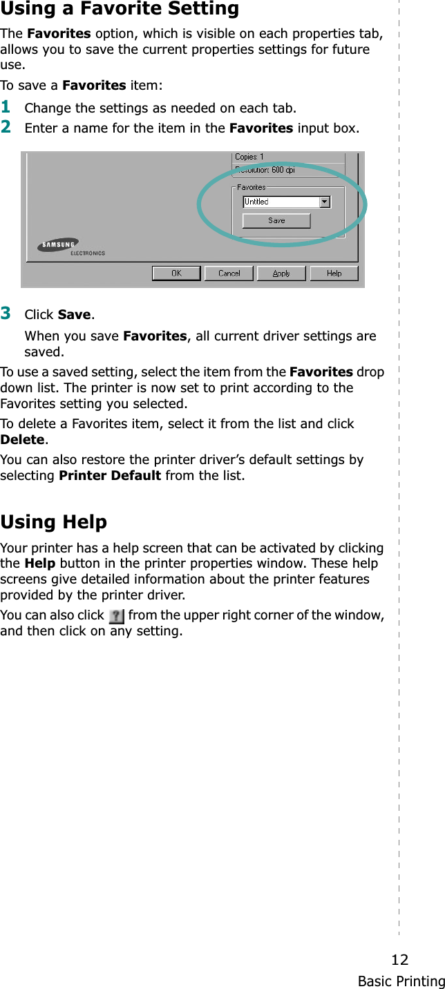 Basic Printing12Using a Favorite SettingThe Favorites option, which is visible on each properties tab, allows you to save the current properties settings for future use.To save a Favorites item:1Change the settings as needed on each tab. 2Enter a name for the item in the Favorites input box. 3Click Save.When you save Favorites, all current driver settings are saved.To use a saved setting, select the item from the Favorites drop down list. The printer is now set to print according to the Favorites setting you selected. To delete a Favorites item, select it from the list and click Delete.You can also restore the printer driver’s default settings by selecting Printer Default from the list. Using HelpYour printer has a help screen that can be activated by clicking theHelp button in the printer properties window. These help screens give detailed information about the printer features provided by the printer driver.You can also click   from the upper right corner of the window, and then click on any setting. 