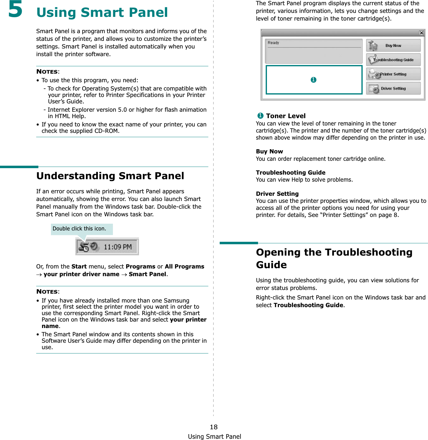 Using Smart Panel185Using Smart PanelSmart Panel is a program that monitors and informs you of the status of the printer, and allows you to customize the printer’s settings.Smart Panel is installed automatically when you install the printer software.NOTES:• To use the this program, you need:- To check for Operating System(s) that are compatible with your printer, refer to Printer Specifications in your Printer User’s Guide.- Internet Explorer version 5.0 or higher for flash animation in HTML Help.• If you need to know the exact name of your printer, you can check the supplied CD-ROM.Understanding Smart PanelIf an error occurs while printing, Smart Panel appears automatically, showing the error. You can also launch Smart Panel manually from the Windows task bar. Double-click the Smart Panel icon on the Windows task bar.Or, from the Start menu, select Programs or All Programsoyour printer driver nameoSmart Panel.NOTES:• If you have already installed more than one Samsung printer, first select the printer model you want in order to use the corresponding Smart Panel. Right-click the Smart Panel icon on the Windows task bar and select your printer name.• The Smart Panel window and its contents shown in this Software User’s Guide may differ depending on the printer in use.Double click this icon.The Smart Panel program displays the current status of the printer, various information, lets you change settings and the level of toner remaining in the toner cartridge(s).Toner LevelYou can view the level of toner remaining in the toner cartridge(s). The printer and the number of the toner cartridge(s) shown above window may differ depending on the printer in use.Buy NowYou can order replacement toner cartridge online.Troubleshooting GuideYou can view Help to solve problems.Driver SettingYou can use the printer properties window, which allows you to access all of the printer options you need for using your printer. For details, See “Printer Settings” on page 8.Opening the Troubleshooting GuideUsing the troubleshooting guide, you can view solutions for error status problems.Right-click the Smart Panel icon on the Windows task bar and selectTroubleshooting Guide.11