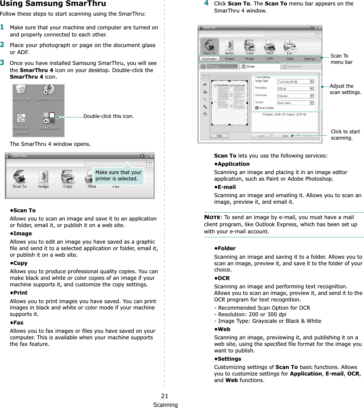 Scanning21Using Samsung SmarThruFollow these steps to start scanning using the SmarThru:1Make sure that your machine and computer are turned on and properly connected to each other. 2Place your photograph or page on the document glass or ADF.3Once you have installed Samsung SmarThru, you will see theSmarThru 4 icon on your desktop. Double-click the SmarThru 4 icon.The SmarThru 4 window opens.•Scan ToAllows you to scan an image and save it to an application or folder, email it, or publish it on a web site. •ImageAllows you to edit an image you have saved as a graphic file and send it to a selected application or folder, email it, or publish it on a web site. •CopyAllows you to produce professional quality copies. You can make black and white or color copies of an image if your machine supports it, and customize the copy settings. •PrintAllows you to print images you have saved. You can print images in black and white or color mode if your machine supports it.•FaxAllows you to fax images or files you have saved on your computer. This is available when your machine supports the fax feature. Double-click this icon.Make sure that your printer is selected.4Click Scan To. The Scan To menu bar appears on the SmarThru 4 window.Scan To lets you use the following services:•ApplicationScanning an image and placing it in an image editor application, such as Paint or Adobe Photoshop. •E-mailScanning an image and emailing it. Allows you to scan an image, preview it, and email it. NOTE: To send an image by e-mail, you must have a mail client program, like Outlook Express, which has been set up with your e-mail account.•FolderScanning an image and saving it to a folder. Allows you to scan an image, preview it, and save it to the folder of your choice.•OCRScanning an image and performing text recognition. Allows you to scan an image, preview it, and send it to the OCR program for text recognition. - Recommended Scan Option for OCR- Resolution: 200 or 300 dpi- Image Type: Grayscale or Black &amp; White•WebScanning an image, previewing it, and publishing it on a web site, using the specified file format for the image you want to publish.•SettingsCustomizing settings of Scan To basic functions. Allows you to customize settings for Application, E-mail, OCR,and Web functions.Adjust the scan settings.Scan To menu barClick to start scanning.