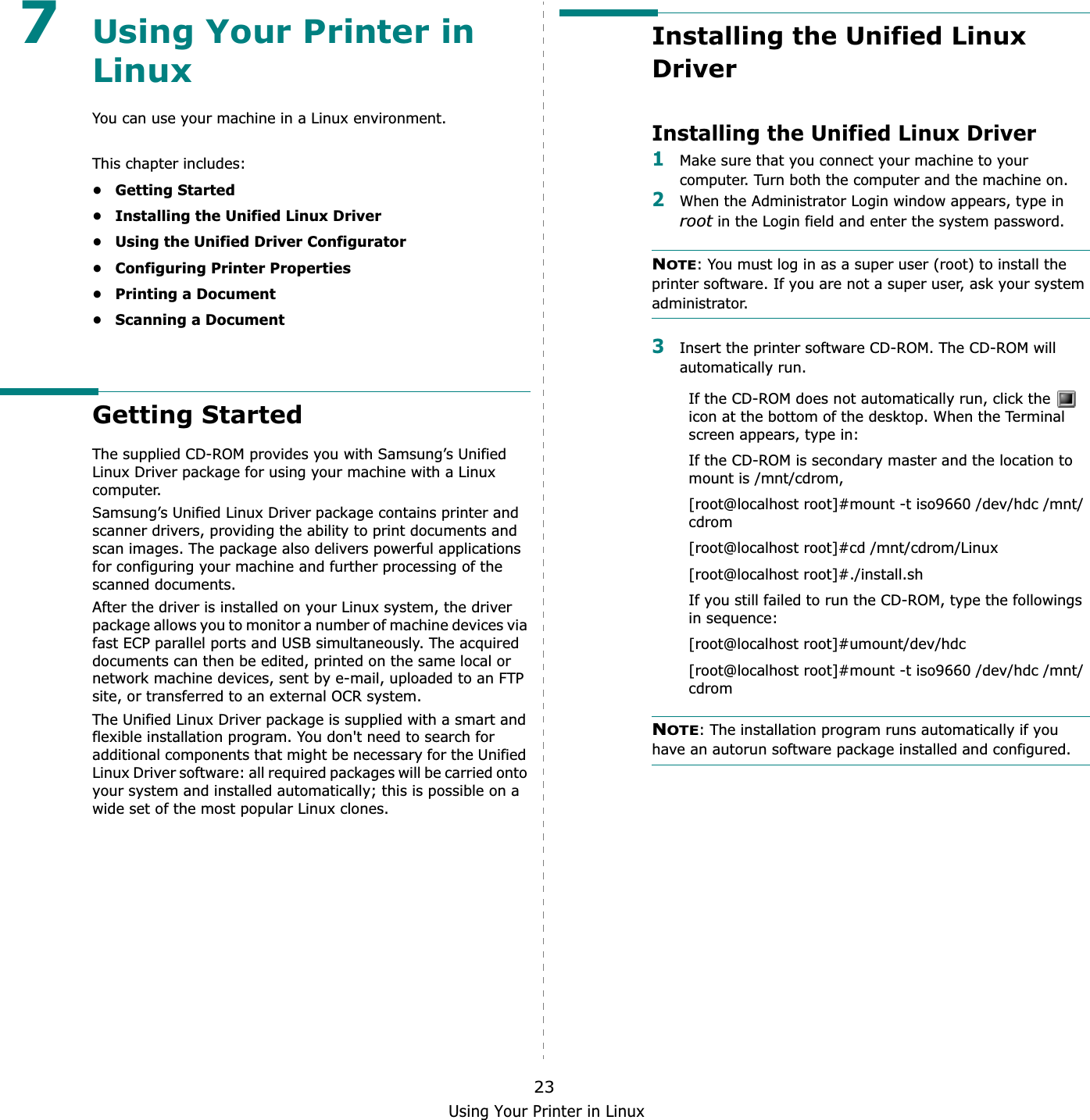 Using Your Printer in Linux237Using Your Printer in LinuxYou can use your machine in a Linux environment. This chapter includes:• Getting Started• Installing the Unified Linux Driver• Using the Unified Driver Configurator• Configuring Printer Properties• Printing a Document• Scanning a DocumentGetting StartedThe supplied CD-ROM provides you with Samsung’s Unified Linux Driver package for using your machine with a Linux computer.Samsung’s Unified Linux Driver package contains printer and scanner drivers, providing the ability to print documents and scan images. The package also delivers powerful applications for configuring your machine and further processing of the scanned documents.After the driver is installed on your Linux system, the driver package allows you to monitor a number of machine devices via fast ECP parallel ports and USB simultaneously. The acquired documents can then be edited, printed on the same local or network machine devices, sent by e-mail, uploaded to an FTP site, or transferred to an external OCR system.The Unified Linux Driver package is supplied with a smart and flexible installation program. You don&apos;t need to search for additional components that might be necessary for the Unified Linux Driver software: all required packages will be carried onto your system and installed automatically; this is possible on a wide set of the most popular Linux clones.Installing the Unified Linux DriverInstalling the Unified Linux Driver1Make sure that you connect your machine to your computer. Turn both the computer and the machine on.2When the Administrator Login window appears, type in root in the Login field and enter the system password.NOTE: You must log in as a super user (root) to install the printer software. If you are not a super user, ask your system administrator.3Insert the printer software CD-ROM. The CD-ROM will automatically run.If the CD-ROM does not automatically run, click the   icon at the bottom of the desktop. When the Terminal screen appears, type in:If the CD-ROM is secondary master and the location to mount is /mnt/cdrom,[root@localhost root]#mount -t iso9660 /dev/hdc /mnt/cdrom[root@localhost root]#cd /mnt/cdrom/Linux[root@localhost root]#./install.sh If you still failed to run the CD-ROM, type the followings in sequence:[root@localhost root]#umount/dev/hdc[root@localhost root]#mount -t iso9660 /dev/hdc /mnt/cdromNOTE: The installation program runs automatically if you have an autorun software package installed and configured.