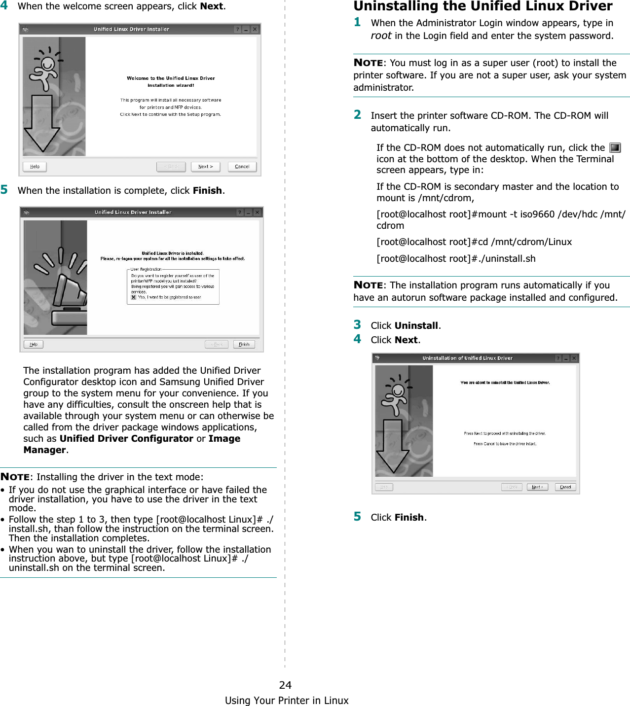 Using Your Printer in Linux244When the welcome screen appears, click Next.5When the installation is complete, click Finish.The installation program has added the Unified Driver Configurator desktop icon and Samsung Unified Driver group to the system menu for your convenience. If you have any difficulties, consult the onscreen help that is available through your system menu or can otherwise be called from the driver package windows applications, such as Unified Driver Configurator or Image Manager.NOTE: Installing the driver in the text mode:• If you do not use the graphical interface or have failed the driver installation, you have to use the driver in the text mode.• Follow the step 1 to 3, then type [root@localhost Linux]# ./install.sh, than follow the instruction on the terminal screen. Then the installation completes.• When you wan to uninstall the driver, follow the installation instruction above, but type [root@localhost Linux]# ./uninstall.sh on the terminal screen.Uninstalling the Unified Linux Driver1When the Administrator Login window appears, type in root in the Login field and enter the system password.NOTE: You must log in as a super user (root) to install the printer software. If you are not a super user, ask your system administrator.2Insert the printer software CD-ROM. The CD-ROM will automatically run.If the CD-ROM does not automatically run, click the   icon at the bottom of the desktop. When the Terminal screen appears, type in:If the CD-ROM is secondary master and the location to mount is /mnt/cdrom,[root@localhost root]#mount -t iso9660 /dev/hdc /mnt/cdrom[root@localhost root]#cd /mnt/cdrom/Linux[root@localhost root]#./uninstall.shNOTE: The installation program runs automatically if you have an autorun software package installed and configured.3Click Uninstall.4Click Next.5Click Finish.