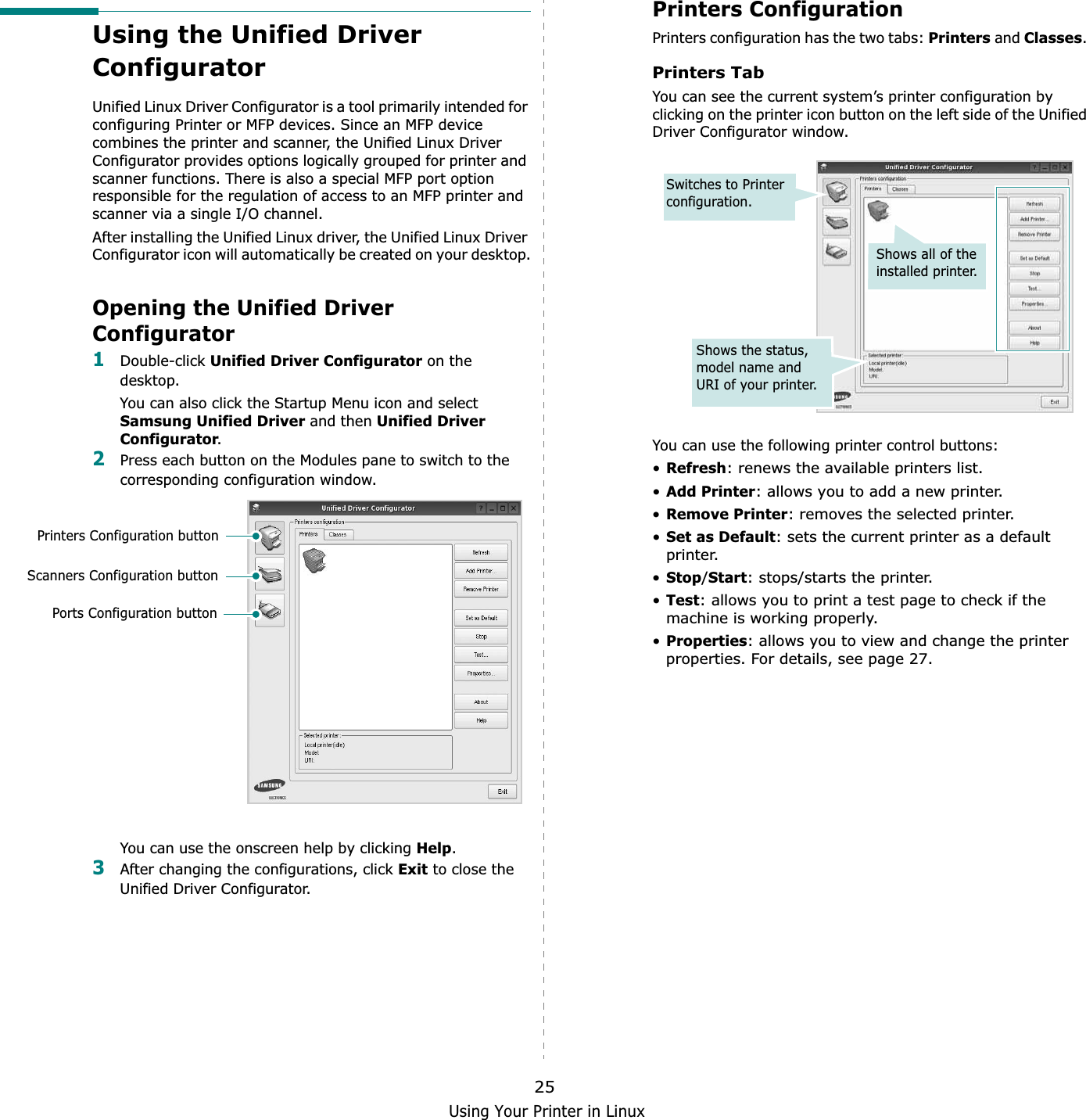 Using Your Printer in Linux25Using the Unified Driver ConfiguratorUnified Linux Driver Configurator is a tool primarily intended for configuring Printer or MFP devices. Since an MFP device combines the printer and scanner, the Unified Linux Driver Configurator provides options logically grouped for printer and scanner functions. There is also a special MFP port option responsible for the regulation of access to an MFP printer and scanner via a single I/O channel.After installing the Unified Linux driver, the Unified Linux Driver Configurator icon will automatically be created on your desktop.Opening the Unified Driver Configurator1Double-click Unified Driver Configurator on the desktop.You can also click the Startup Menu icon and select Samsung Unified Driver and then Unified Driver Configurator.2Press each button on the Modules pane to switch to the corresponding configuration window.   You can use the onscreen help by clicking Help.3After changing the configurations, click Exit to close the Unified Driver Configurator.Printers Configuration buttonScanners Configuration buttonPorts Configuration buttonPrinters ConfigurationPrinters configuration has the two tabs: Printers and Classes.Printers TabYou can see the current system’s printer configuration by clicking on the printer icon button on the left side of the Unified Driver Configurator window.You can use the following printer control buttons:•Refresh: renews the available printers list.•Add Printer: allows you to add a new printer.•Remove Printer: removes the selected printer.•Set as Default: sets the current printer as a default printer.•Stop/Start: stops/starts the printer.•Test: allows you to print a test page to check if the machine is working properly.•Properties: allows you to view and change the printer properties. For details, see page 27.Shows all of the installed printer.Switches to Printer configuration.Shows the status, model name and URI of your printer.