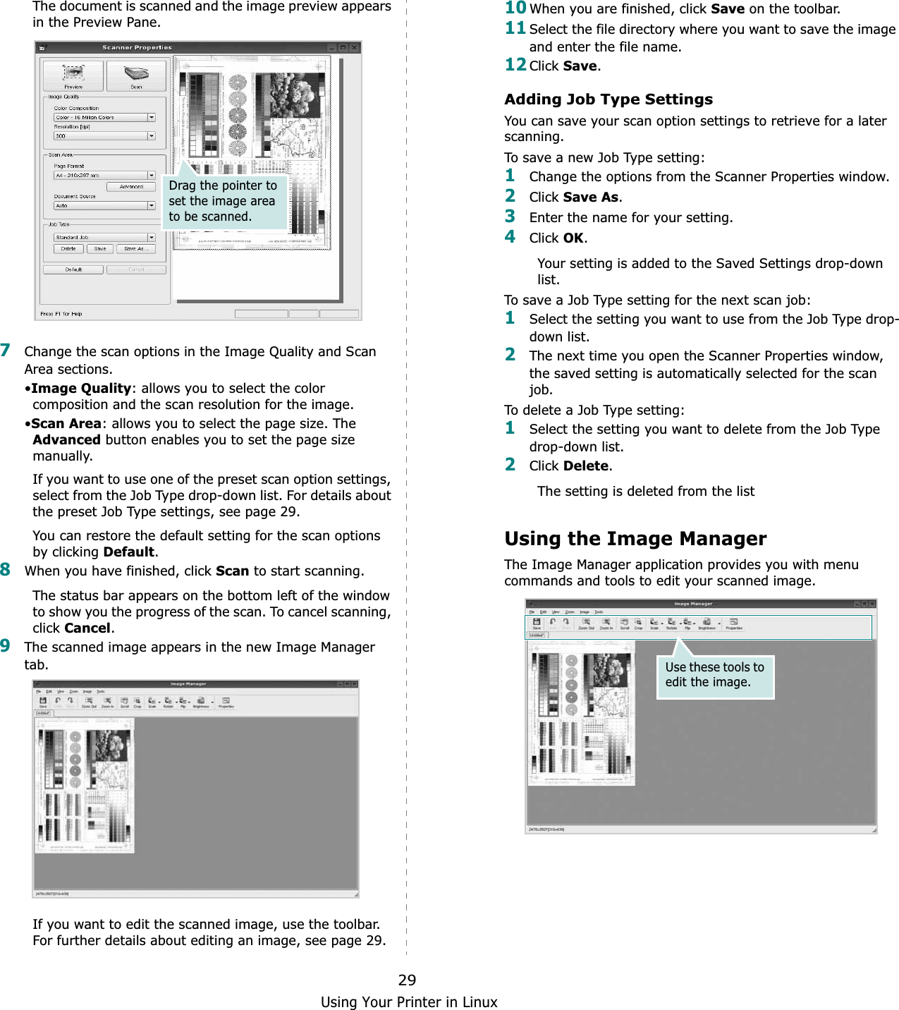 Using Your Printer in Linux29The document is scanned and the image preview appears in the Preview Pane.7Change the scan options in the Image Quality and Scan Area sections.•Image Quality: allows you to select the color composition and the scan resolution for the image.•Scan Area: allows you to select the page size. The Advanced button enables you to set the page size manually.If you want to use one of the preset scan option settings, select from the Job Type drop-down list. For details about the preset Job Type settings, see page 29.You can restore the default setting for the scan options by clicking Default.8When you have finished, click Scan to start scanning.The status bar appears on the bottom left of the window to show you the progress of the scan. To cancel scanning, clickCancel.9The scanned image appears in the new Image Manager tab.If you want to edit the scanned image, use the toolbar. For further details about editing an image, see page 29.Drag the pointer to set the image area to be scanned.10When you are finished, click Save on the toolbar.11Select the file directory where you want to save the image and enter the file name. 12Click Save.Adding Job Type SettingsYou can save your scan option settings to retrieve for a later scanning.To save a new Job Type setting:1Change the options from the Scanner Properties window.2Click Save As.3Enter the name for your setting.4Click OK.Your setting is added to the Saved Settings drop-down list.To save a Job Type setting for the next scan job:1Select the setting you want to use from the Job Type drop-down list.2The next time you open the Scanner Properties window, the saved setting is automatically selected for the scan job.To delete a Job Type setting:1Select the setting you want to delete from the Job Type drop-down list.2Click Delete.The setting is deleted from the listUsing the Image ManagerThe Image Manager application provides you with menu commands and tools to edit your scanned image.Use these tools to edit the image.