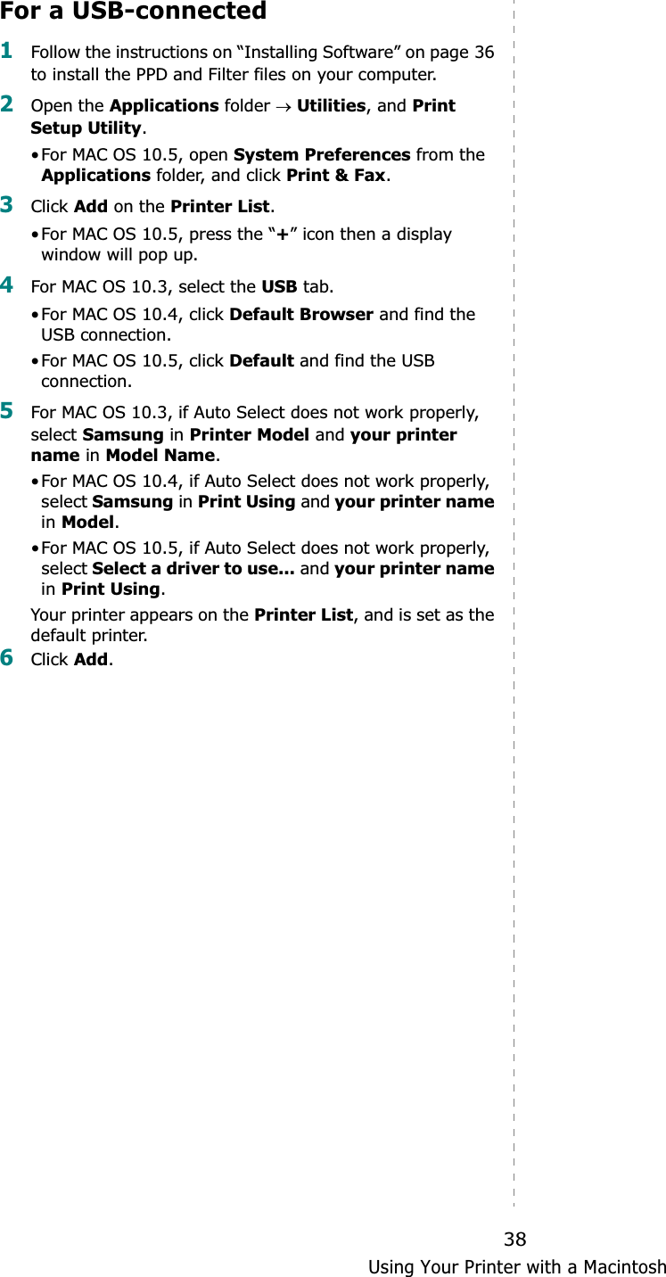 Using Your Printer with a Macintosh38For a USB-connected1Follow the instructions on “Installing Software” on page 36 to install the PPD and Filter files on your computer.2Open the Applications folder oUtilities, and Print Setup Utility.•For MAC OS 10.5, open System Preferences from the Applications folder, and click Print &amp; Fax.3Click Add on the Printer List.•For MAC OS 10.5, press the “+” icon then a display window will pop up. 4For MAC OS 10.3, select the USB tab. •For MAC OS 10.4, click Default Browser and find the USB connection.•For MAC OS 10.5, click Default and find the USB connection.5For MAC OS 10.3, if Auto Select does not work properly, select Samsung in Printer Model and your printer name in Model Name.•For MAC OS 10.4, if Auto Select does not work properly, select Samsung in Print Using and your printer namein Model.•For MAC OS 10.5, if Auto Select does not work properly, select Select a driver to use... and your printer namein Print Using.Your printer appears on the Printer List, and is set as the default printer.6Click Add.