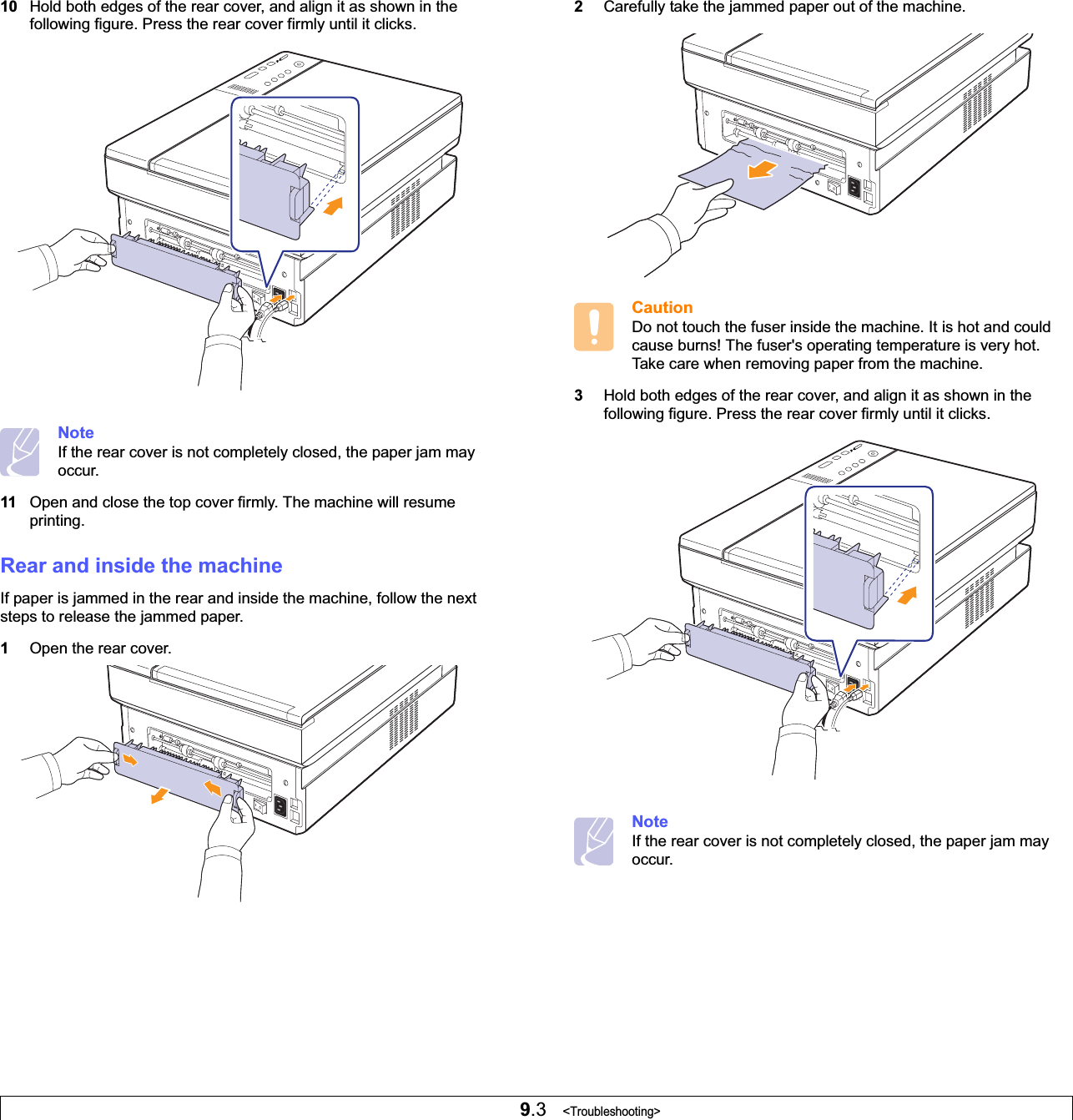 9.3   &lt;Troubleshooting&gt;10 Hold both edges of the rear cover, and align it as shown in the following figure. Press the rear cover firmly until it clicks. NoteIf the rear cover is not completely closed, the paper jam may occur.11 Open and close the top cover firmly. The machine will resume printing. Rear and inside the machineIf paper is jammed in the rear and inside the machine, follow the next steps to release the jammed paper.1Open the rear cover.2Carefully take the jammed paper out of the machine. CautionDo not touch the fuser inside the machine. It is hot and could cause burns! The fuser&apos;s operating temperature is very hot. Take care when removing paper from the machine.3Hold both edges of the rear cover, and align it as shown in the following figure. Press the rear cover firmly until it clicks. NoteIf the rear cover is not completely closed, the paper jam may occur.