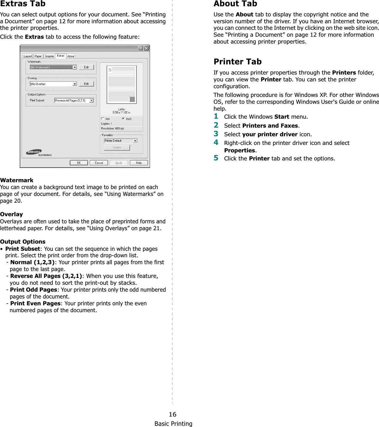Basic Printing16Extras TabYou can select output options for your document. See “Printing a Document” on page 12 for more information about accessing the printer properties.Click the Extras tab to access the following feature:  WatermarkYou can create a background text image to be printed on each page of your document. For details, see “Using Watermarks” on page 20.OverlayOverlays are often used to take the place of preprinted forms and letterhead paper. For details, see “Using Overlays” on page 21.Output Options•Print Subset: You can set the sequence in which the pages print. Select the print order from the drop-down list.-Normal (1,2,3): Your printer prints all pages from the first page to the last page.-Reverse All Pages (3,2,1):When you use this feature, you do not need to sort the print-out by stacks. -Print Odd Pages: Your printer prints only the odd numbered pages of the document.-Print Even Pages: Your printer prints only the even numbered pages of the document.About TabUse the About tab to display the copyright notice and the version number of the driver. If you have an Internet browser, you can connect to the Internet by clicking on the web site icon. See “Printing a Document” on page 12 for more information about accessing printer properties.Printer TabIf you access printer properties through the Printers folder, you can view the Printer tab. You can set the printer configuration.The following procedure is for Windows XP. For other Windows OS, refer to the corresponding Windows User&apos;s Guide or online help.1Click the Windows Start menu. 2Select Printers and Faxes.3Select your printer driver icon. 4Right-click on the printer driver icon and select Properties.5Click the Printer tab and set the options.  