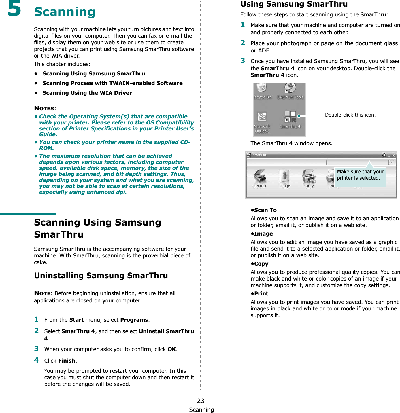 Scanning235ScanningScanning with your machine lets you turn pictures and text into digital files on your computer. Then you can fax or e-mail the files, display them on your web site or use them to create projects that you can print using Samsung SmarThru software or the WIA driver.This chapter includes:• Scanning Using Samsung SmarThru• Scanning Process with TWAIN-enabled Software• Scanning Using the WIA DriverNOTES:• Check the Operating System(s) that are compatible with your printer. Please refer to the OS Compatibility section of Printer Specifications in your Printer User’s Guide.• You can check your printer name in the supplied CD-ROM.• The maximum resolution that can be achieved depends upon various factors, including computer speed, available disk space, memory, the size of the image being scanned, and bit depth settings. Thus, depending on your system and what you are scanning, you may not be able to scan at certain resolutions, especially using enhanced dpi.Scanning Using Samsung SmarThruSamsung SmarThru is the accompanying software for your machine. With SmarThru, scanning is the proverbial piece of cake.Uninstalling Samsung SmarThruNOTE: Before beginning uninstallation, ensure that all applications are closed on your computer. 1From the Start menu, select Programs.2Select SmarThru 4, and then select Uninstall SmarThru 4.3When your computer asks you to confirm, click OK.4Click Finish.You may be prompted to restart your computer. In this case you must shut the computer down and then restart it before the changes will be saved.Using Samsung SmarThruFollow these steps to start scanning using the SmarThru:1Make sure that your machine and computer are turned on and properly connected to each other. 2Place your photograph or page on the document glass or ADF.3Once you have installed Samsung SmarThru, you will see the SmarThru 4 icon on your desktop. Double-click the SmarThru 4 icon.The SmarThru 4 window opens.•Scan ToAllows you to scan an image and save it to an application or folder, email it, or publish it on a web site. •ImageAllows you to edit an image you have saved as a graphic file and send it to a selected application or folder, email it, or publish it on a web site. •CopyAllows you to produce professional quality copies. You can make black and white or color copies of an image if your machine supports it, and customize the copy settings. •PrintAllows you to print images you have saved. You can print images in black and white or color mode if your machine supports it.Double-click this icon.Make sure that your printer is selected.