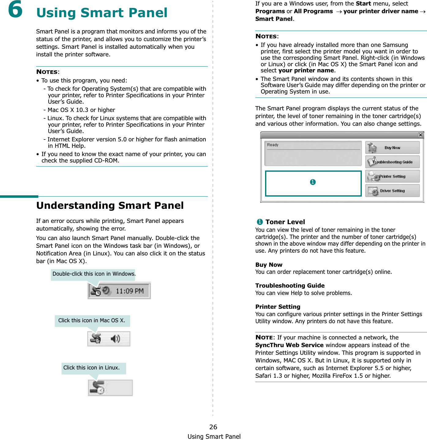 Using Smart Panel266Using Smart PanelSmart Panel is a program that monitors and informs you of the status of the printer, and allows you to customize the printer’s settings. Smart Panel is installed automatically when you install the printer software.NOTES:• To use this program, you need:- To check for Operating System(s) that are compatible with your printer, refer to Printer Specifications in your Printer User’s Guide.- Mac OS X 10.3 or higher- Linux. To check for Linux systems that are compatible with your printer, refer to Printer Specifications in your Printer User’s Guide.- Internet Explorer version 5.0 or higher for flash animation in HTML Help.• If you need to know the exact name of your printer, you can check the supplied CD-ROM.Understanding Smart PanelIf an error occurs while printing, Smart Panel appears automatically, showing the error.You can also launch Smart Panel manually. Double-click the Smart Panel icon on the Windows task bar (in Windows), or Notification Area (in Linux). You can also click it on the status bar (in Mac OS X).Double-click this icon in Windows.Click this icon in Mac OS X.Click this icon in Linux.If you are a Windows user, from the Start menu, select Programs or All Programsoyour printer driver nameoSmart Panel.NOTES:• If you have already installed more than one Samsung printer, first select the printer model you want in order to use the corresponding Smart Panel. Right-click (in Windows or Linux) or click (in Mac OS X) the Smart Panel icon and select your printer name.• The Smart Panel window and its contents shown in this Software User’s Guide may differ depending on the printer or Operating System in use.The Smart Panel program displays the current status of the printer, the level of toner remaining in the toner cartridge(s) and various other information. You can also change settings.Toner LevelYou can view the level of toner remaining in the toner cartridge(s). The printer and the number of toner cartridge(s) shown in the above window may differ depending on the printer in use. Any printers do not have this feature.Buy NowYou can order replacement toner cartridge(s) online.Troubleshooting GuideYou can view Help to solve problems.Printer SettingYou can configure various printer settings in the Printer Settings Utility window. Any printers do not have this feature.NOTE: If your machine is connected a network, the SyncThru Web Service window appears instead of the Printer Settings Utility window. This program is supported in Windows, MAC OS X. But in Linux, it is supported only in certain software, such as Internet Explorer 5.5 or higher, Safari 1.3 or higher, Mozilla FireFox 1.5 or higher. 11