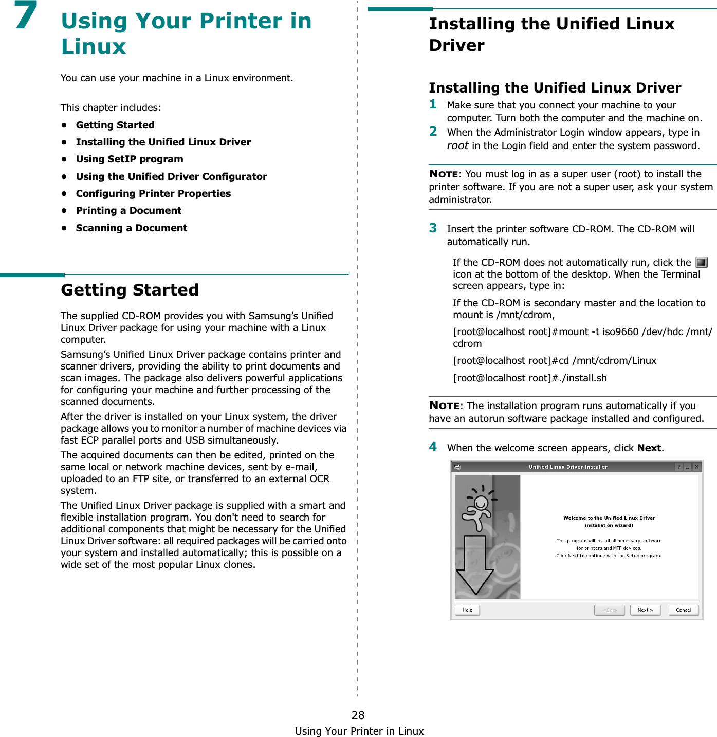 Using Your Printer in Linux287Using Your Printer in LinuxYou can use your machine in a Linux environment. This chapter includes:• Getting Started• Installing the Unified Linux Driver• Using SetIP program• Using the Unified Driver Configurator• Configuring Printer Properties• Printing a Document• Scanning a DocumentGetting StartedThe supplied CD-ROM provides you with Samsung’s Unified Linux Driver package for using your machine with a Linux computer.Samsung’s Unified Linux Driver package contains printer and scanner drivers, providing the ability to print documents and scan images. The package also delivers powerful applications for configuring your machine and further processing of the scanned documents.After the driver is installed on your Linux system, the driver package allows you to monitor a number of machine devices via fast ECP parallel ports and USB simultaneously. The acquired documents can then be edited, printed on the same local or network machine devices, sent by e-mail, uploaded to an FTP site, or transferred to an external OCR system.The Unified Linux Driver package is supplied with a smart and flexible installation program. You don&apos;t need to search for additional components that might be necessary for the Unified Linux Driver software: all required packages will be carried onto your system and installed automatically; this is possible on a wide set of the most popular Linux clones.Installing the Unified Linux DriverInstalling the Unified Linux Driver1Make sure that you connect your machine to your computer. Turn both the computer and the machine on.2When the Administrator Login window appears, type in root in the Login field and enter the system password.NOTE: You must log in as a super user (root) to install the printer software. If you are not a super user, ask your system administrator.3Insert the printer software CD-ROM. The CD-ROM will automatically run.If the CD-ROM does not automatically run, click the   icon at the bottom of the desktop. When the Terminal screen appears, type in:If the CD-ROM is secondary master and the location to mount is /mnt/cdrom,[root@localhost root]#mount -t iso9660 /dev/hdc /mnt/cdrom[root@localhost root]#cd /mnt/cdrom/Linux[root@localhost root]#./install.sh NOTE: The installation program runs automatically if you have an autorun software package installed and configured.4When the welcome screen appears, click Next.