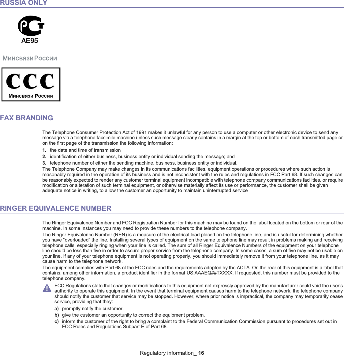 Regulatory information_ 16RUSSIA ONLYAE95AE95FAX BRANDINGThe Telephone Consumer Protection Act of 1991 makes it unlawful for any person to use a computer or other electronic device to send any message via a telephone facsimile machine unless such message clearly contains in a margin at the top or bottom of each transmitted page or on the first page of the transmission the following information:1. the date and time of transmission2. identification of either business, business entity or individual sending the message; and3. telephone number of either the sending machine, business, business entity or individual.The Telephone Company may make changes in its communications facilities, equipment operations or procedures where such action isreasonably required in the operation of its business and is not inconsistent with the rules and regulations in FCC Part 68. If such changes can be reasonably expected to render any customer terminal equipment incompatible with telephone company communications facilities, or require modification or alteration of such terminal equipment, or otherwise materially affect its use or performance, the customer shall be given adequate notice in writing, to allow the customer an opportunity to maintain uninterrupted serviceRINGER EQUIVALENCE NUMBERThe Ringer Equivalence Number and FCC Registration Number for this machine may be found on the label located on the bottom or rear of the machine. In some instances you may need to provide these numbers to the telephone company.The Ringer Equivalence Number (REN) is a measure of the electrical load placed on the telephone line, and is useful for determining whether you have “overloaded” the line. Installing several types of equipment on the same telephone line may result in problems making and receiving telephone calls, especially ringing when your line is called. The sum of all Ringer Equivalence Numbers of the equipment on your telephone line should be less than five in order to assure proper service from the telephone company. In some cases, a sum of five may not be usable on your line. If any of your telephone equipment is not operating properly, you should immediately remove it from your telephone line, as it may cause harm to the telephone network.The equipment complies with Part 68 of the FCC rules and the requirements adopted by the ACTA. On the rear of this equipment is a label that contains, among other information, a product identifier in the format US:AAAEQ##TXXXX. If requested, this number must be provided to the telephone company.FCC Regulations state that changes or modifications to this equipment not expressly approved by the manufacturer could void the user’s authority to operate this equipment. In the event that terminal equipment causes harm to the telephone network, the telephone company should notify the customer that service may be stopped. However, where prior notice is impractical, the company may temporarily cease service, providing that they:a) promptly notify the customer.b) give the customer an opportunity to correct the equipment problem.c) inform the customer of the right to bring a complaint to the Federal Communication Commission pursuant to procedures set out inFCC Rules and Regulations Subpart E of Part 68.