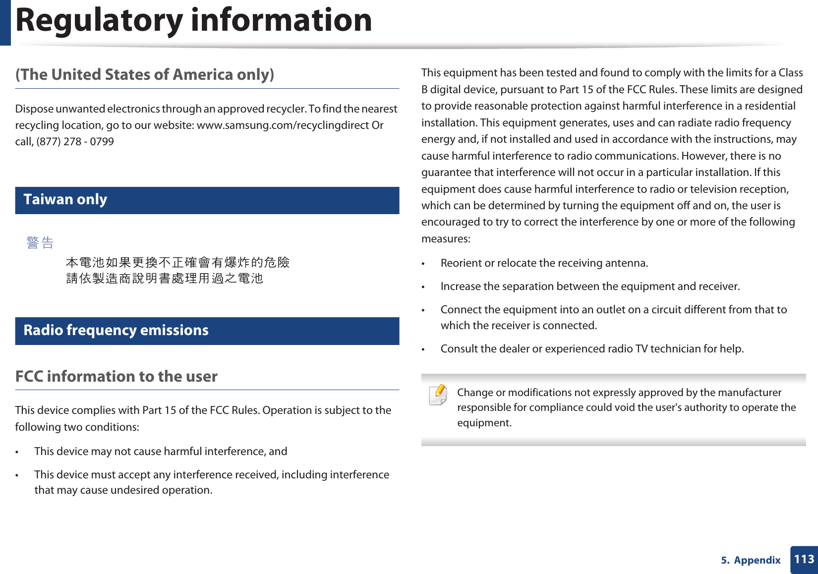 Regulatory information1135.  Appendix(The United States of America only)Dispose unwanted electronics through an approved recycler. To find the nearest recycling location, go to our website: www.samsung.com/recyclingdirect Or call, (877) 278 - 079912 Taiwan only13 Radio frequency emissionsFCC information to the userThis device complies with Part 15 of the FCC Rules. Operation is subject to the following two conditions: • This device may not cause harmful interference, and• This device must accept any interference received, including interference that may cause undesired operation.This equipment has been tested and found to comply with the limits for a Class B digital device, pursuant to Part 15 of the FCC Rules. These limits are designed to provide reasonable protection against harmful interference in a residential installation. This equipment generates, uses and can radiate radio frequency energy and, if not installed and used in accordance with the instructions, may cause harmful interference to radio communications. However, there is no guarantee that interference will not occur in a particular installation. If this equipment does cause harmful interference to radio or television reception, which can be determined by turning the equipment off and on, the user is encouraged to try to correct the interference by one or more of the following measures:• Reorient or relocate the receiving antenna.• Increase the separation between the equipment and receiver.• Connect the equipment into an outlet on a circuit different from that to which the receiver is connected.• Consult the dealer or experienced radio TV technician for help. Change or modifications not expressly approved by the manufacturer responsible for compliance could void the user&apos;s authority to operate the equipment. 