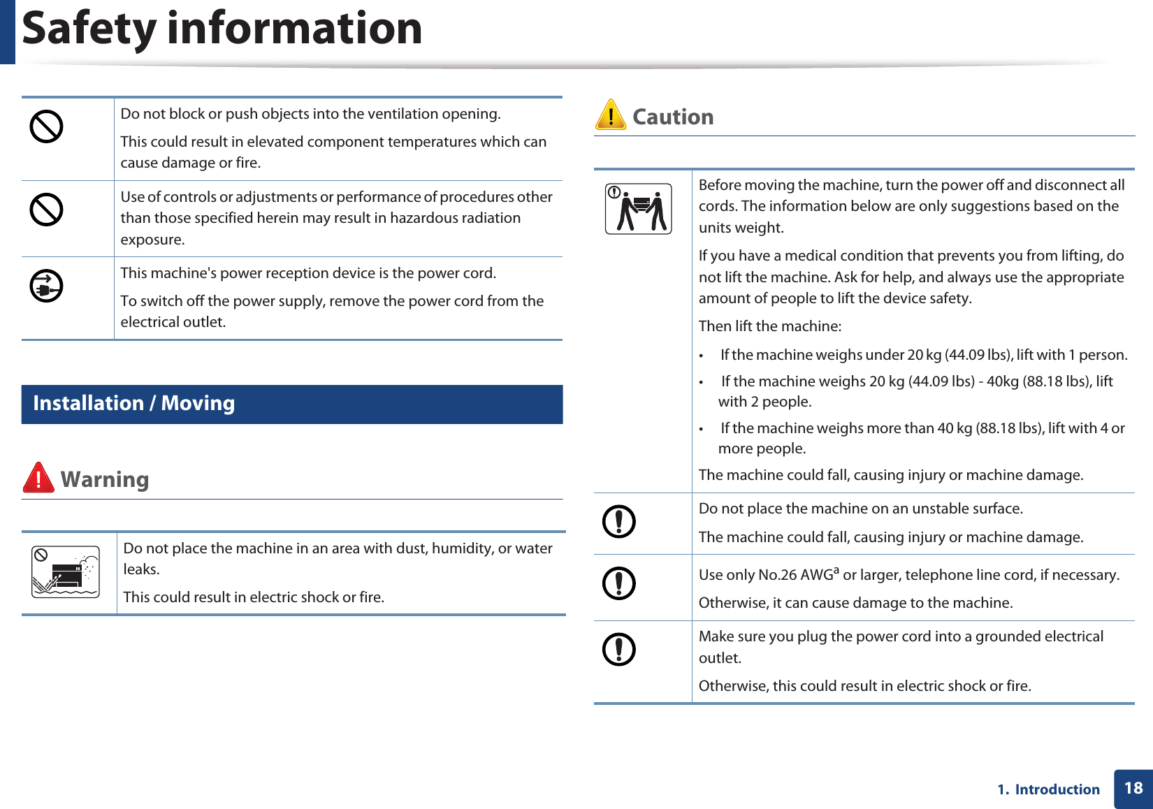 Safety information181.  Introduction6 Installation / Moving Warning CautionDo not block or push objects into the ventilation opening.This could result in elevated component temperatures which can cause damage or fire.Use of controls or adjustments or performance of procedures other than those specified herein may result in hazardous radiation exposure.This machine&apos;s power reception device is the power cord. To switch off the power supply, remove the power cord from the electrical outlet. Do not place the machine in an area with dust, humidity, or water leaks. This could result in electric shock or fire. Before moving the machine, turn the power off and disconnect all cords. The information below are only suggestions based on the units weight.If you have a medical condition that prevents you from lifting, do not lift the machine. Ask for help, and always use the appropriate amount of people to lift the device safety.Then lift the machine:•  If the machine weighs under 20 kg (44.09 lbs), lift with 1 person.•  If the machine weighs 20 kg (44.09 lbs) - 40kg (88.18 lbs), lift with 2 people.•  If the machine weighs more than 40 kg (88.18 lbs), lift with 4 or more people.The machine could fall, causing injury or machine damage.Do not place the machine on an unstable surface.The machine could fall, causing injury or machine damage.Use only No.26 AWGa or larger, telephone line cord, if necessary.Otherwise, it can cause damage to the machine.Make sure you plug the power cord into a grounded electrical outlet.Otherwise, this could result in electric shock or fire.