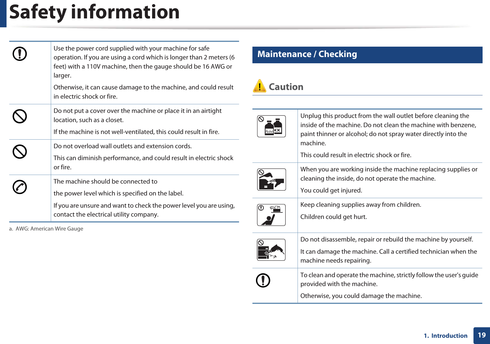 Safety information191.  Introduction7 Maintenance / Checking CautionUse the power cord supplied with your machine for safe operation. If you are using a cord which is longer than 2 meters (6 feet) with a 110V machine, then the gauge should be 16 AWG or larger.Otherwise, it can cause damage to the machine, and could result in electric shock or fire.Do not put a cover over the machine or place it in an airtight location, such as a closet.If the machine is not well-ventilated, this could result in fire.Do not overload wall outlets and extension cords.This can diminish performance, and could result in electric shock or fire.The machine should be connected tothe power level which is specified on the label.If you are unsure and want to check the power level you are using, contact the electrical utility company.a. AWG: American Wire GaugeUnplug this product from the wall outlet before cleaning the inside of the machine. Do not clean the machine with benzene, paint thinner or alcohol; do not spray water directly into the machine. This could result in electric shock or fire. When you are working inside the machine replacing supplies or cleaning the inside, do not operate the machine.You could get injured.Keep cleaning supplies away from children. Children could get hurt.Do not disassemble, repair or rebuild the machine by yourself. It can damage the machine. Call a certified technician when the machine needs repairing.To clean and operate the machine, strictly follow the user&apos;s guide provided with the machine.Otherwise, you could damage the machine.