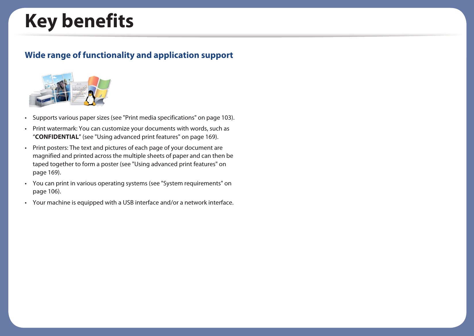 Key benefitsWide range of functionality and application support• Supports various paper sizes (see &quot;Print media specifications&quot; on page 103).• Print watermark: You can customize your documents with words, such as “CONFIDENTIAL” (see &quot;Using advanced print features&quot; on page 169).• Print posters: The text and pictures of each page of your document are magnified and printed across the multiple sheets of paper and can then be taped together to form a poster (see &quot;Using advanced print features&quot; on page 169).• You can print in various operating systems (see &quot;System requirements&quot; on page 106).• Your machine is equipped with a USB interface and/or a network interface.