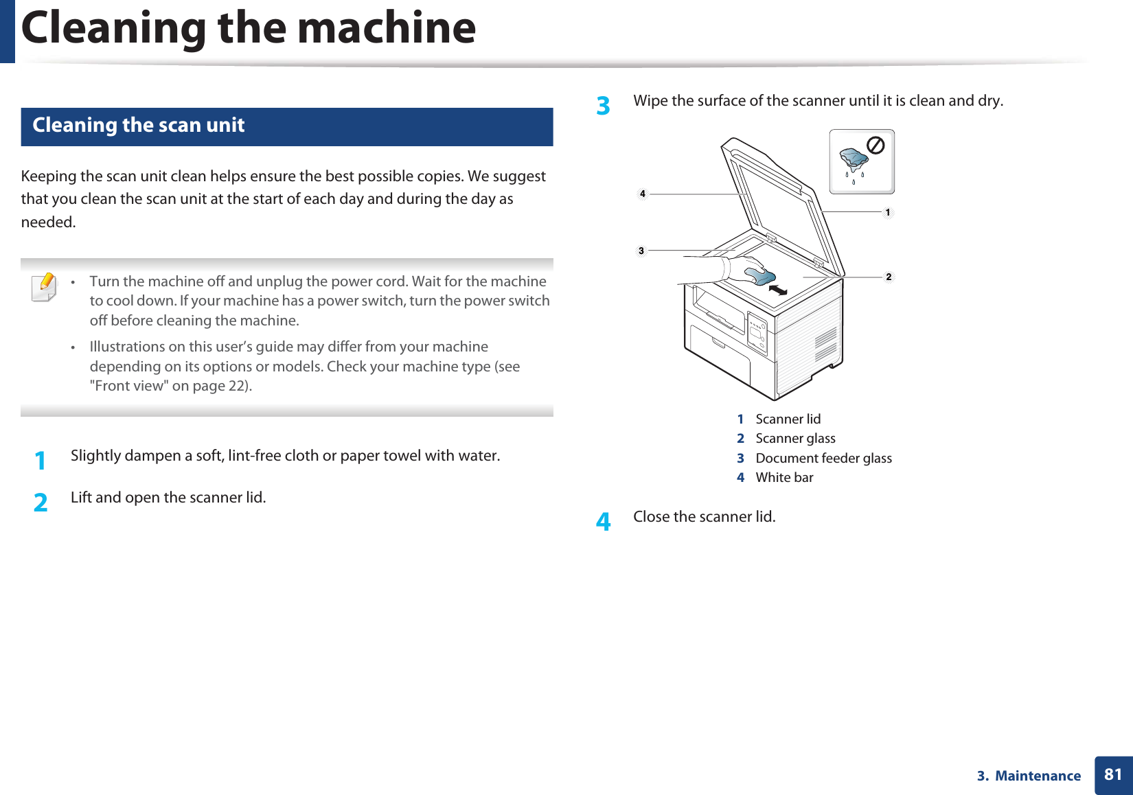 Cleaning the machine813.  Maintenance6 Cleaning the scan unitKeeping the scan unit clean helps ensure the best possible copies. We suggest that you clean the scan unit at the start of each day and during the day as needed. • Turn the machine off and unplug the power cord. Wait for the machine to cool down. If your machine has a power switch, turn the power switch off before cleaning the machine.• Illustrations on this user’s guide may differ from your machine depending on its options or models. Check your machine type (see &quot;Front view&quot; on page 22). 1Slightly dampen a soft, lint-free cloth or paper towel with water.2  Lift and open the scanner lid.3  Wipe the surface of the scanner until it is clean and dry.1Scanner lid2Scanner glass3Document feeder glass4White bar4  Close the scanner lid. 1 2 4 3