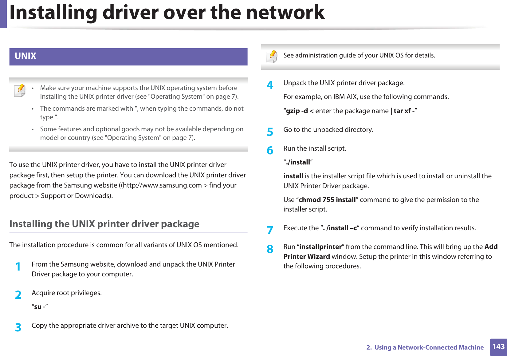 Installing driver over the network1432.  Using a Network-Connected Machine9 UNIX • Make sure your machine supports the UNIX operating system before installing the UNIX printer driver (see &quot;Operating System&quot; on page 7).• The commands are marked with ”, when typing the commands, do not type “.• Some features and optional goods may not be available depending on model or country (see &quot;Operating System&quot; on page 7). To use the UNIX printer driver, you have to install the UNIX printer driver package first, then setup the printer. You can download the UNIX printer driver package from the Samsung website ((http://www.samsung.com &gt; find your product &gt; Support or Downloads).Installing the UNIX printer driver packageThe installation procedure is common for all variants of UNIX OS mentioned.1From the Samsung website, download and unpack the UNIX Printer Driver package to your computer. 2  Acquire root privileges.“su -”3  Copy the appropriate driver archive to the target UNIX computer. See administration guide of your UNIX OS for details. 4  Unpack the UNIX printer driver package.For example, on IBM AIX, use the following commands.“gzip -d &lt; enter the package name | tar xf -”5  Go to the unpacked directory.6  Run the install script.“./install”install is the installer script file which is used to install or uninstall the UNIX Printer Driver package.Use “chmod 755 install” command to give the permission to the installer script.7  Execute the “. /install –c” command to verify installation results.8  Run “installprinter” from the command line. This will bring up the Add Printer Wizard window. Setup the printer in this window referring to the following procedures.