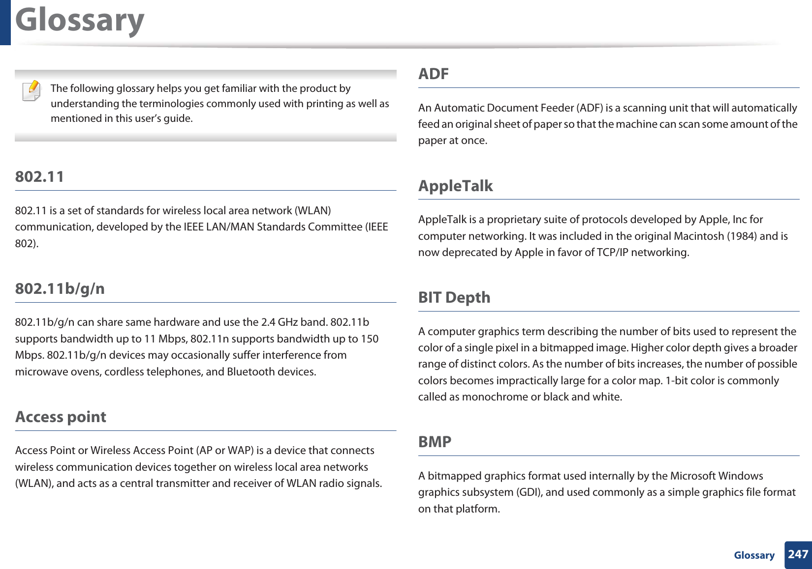 247 GlossaryGlossary The following glossary helps you get familiar with the product by understanding the terminologies commonly used with printing as well as mentioned in this user’s guide. 802.11802.11 is a set of standards for wireless local area network (WLAN) communication, developed by the IEEE LAN/MAN Standards Committee (IEEE 802). 802.11b/g/n802.11b/g/n can share same hardware and use the 2.4 GHz band. 802.11b supports bandwidth up to 11 Mbps, 802.11n supports bandwidth up to 150 Mbps. 802.11b/g/n devices may occasionally suffer interference from microwave ovens, cordless telephones, and Bluetooth devices.Access pointAccess Point or Wireless Access Point (AP or WAP) is a device that connects wireless communication devices together on wireless local area networks (WLAN), and acts as a central transmitter and receiver of WLAN radio signals. ADFAn Automatic Document Feeder (ADF) is a scanning unit that will automatically feed an original sheet of paper so that the machine can scan some amount of the paper at once. AppleTalkAppleTalk is a proprietary suite of protocols developed by Apple, Inc for computer networking. It was included in the original Macintosh (1984) and is now deprecated by Apple in favor of TCP/IP networking.BIT DepthA computer graphics term describing the number of bits used to represent the color of a single pixel in a bitmapped image. Higher color depth gives a broader range of distinct colors. As the number of bits increases, the number of possible colors becomes impractically large for a color map. 1-bit color is commonly called as monochrome or black and white.BMPA bitmapped graphics format used internally by the Microsoft Windows graphics subsystem (GDI), and used commonly as a simple graphics file format on that platform.