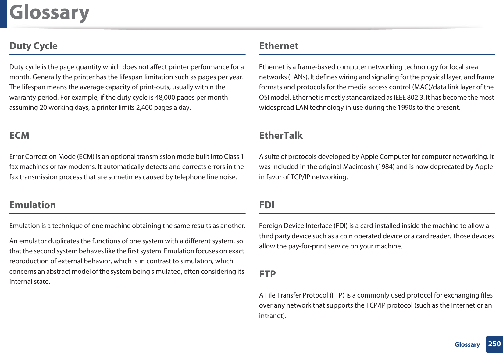 Glossary250 GlossaryDuty CycleDuty cycle is the page quantity which does not affect printer performance for a month. Generally the printer has the lifespan limitation such as pages per year. The lifespan means the average capacity of print-outs, usually within the warranty period. For example, if the duty cycle is 48,000 pages per month assuming 20 working days, a printer limits 2,400 pages a day.ECMError Correction Mode (ECM) is an optional transmission mode built into Class 1 fax machines or fax modems. It automatically detects and corrects errors in the fax transmission process that are sometimes caused by telephone line noise.EmulationEmulation is a technique of one machine obtaining the same results as another.An emulator duplicates the functions of one system with a different system, so that the second system behaves like the first system. Emulation focuses on exact reproduction of external behavior, which is in contrast to simulation, which concerns an abstract model of the system being simulated, often considering its internal state.EthernetEthernet is a frame-based computer networking technology for local area networks (LANs). It defines wiring and signaling for the physical layer, and frame formats and protocols for the media access control (MAC)/data link layer of the OSI model. Ethernet is mostly standardized as IEEE 802.3. It has become the most widespread LAN technology in use during the 1990s to the present.EtherTalkA suite of protocols developed by Apple Computer for computer networking. It was included in the original Macintosh (1984) and is now deprecated by Apple in favor of TCP/IP networking. FDIForeign Device Interface (FDI) is a card installed inside the machine to allow a third party device such as a coin operated device or a card reader. Those devices allow the pay-for-print service on your machine.FTPA File Transfer Protocol (FTP) is a commonly used protocol for exchanging files over any network that supports the TCP/IP protocol (such as the Internet or an intranet).