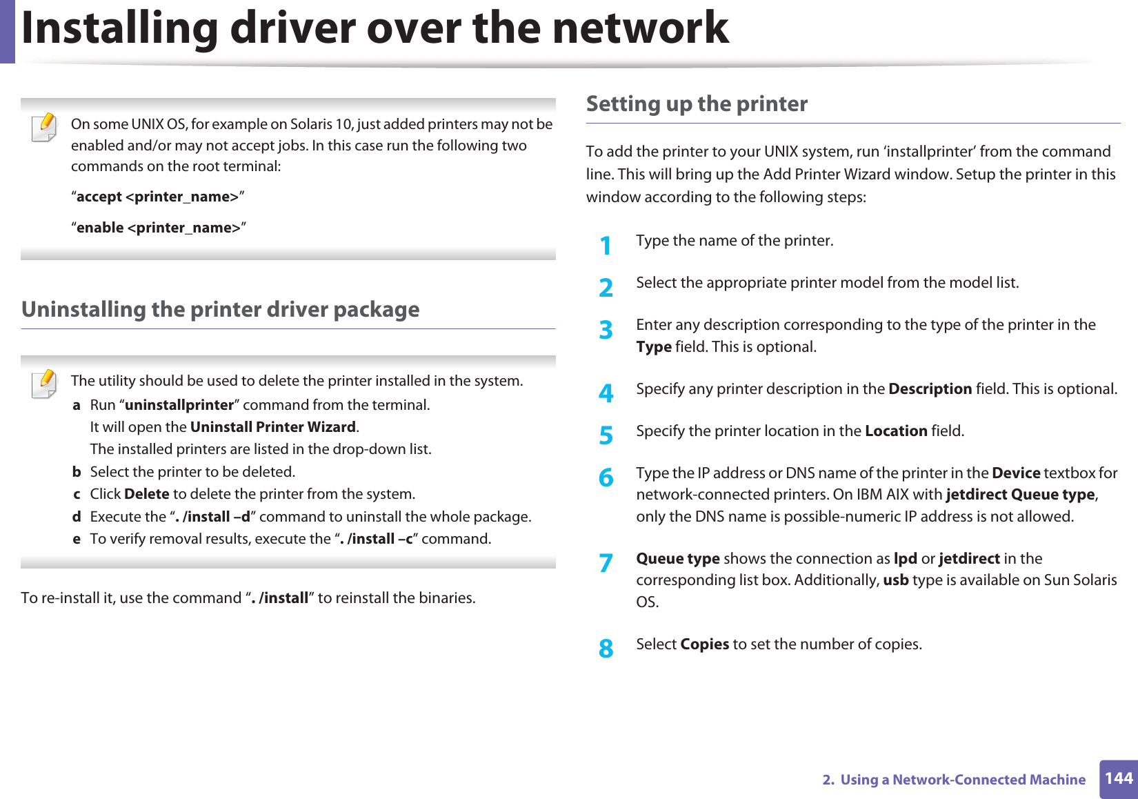 Installing driver over the network1442.  Using a Network-Connected Machine On some UNIX OS, for example on Solaris 10, just added printers may not be enabled and/or may not accept jobs. In this case run the following two commands on the root terminal:“accept &lt;printer_name&gt;”“enable &lt;printer_name&gt;” Uninstalling the printer driver package The utility should be used to delete the printer installed in the system.a  Run “uninstallprinter” command from the terminal.It will open the Uninstall Printer Wizard.The installed printers are listed in the drop-down list.b  Select the printer to be deleted.c  Click Delete to delete the printer from the system.d  Execute the “. /install –d” command to uninstall the whole package.e  To verify removal results, execute the “. /install –c” command. To re-install it, use the command “. /install” to reinstall the binaries.Setting up the printerTo add the printer to your UNIX system, run ‘installprinter’ from the command line. This will bring up the Add Printer Wizard window. Setup the printer in this window according to the following steps:1Type the name of the printer.2  Select the appropriate printer model from the model list.3  Enter any description corresponding to the type of the printer in the Type field. This is optional.4  Specify any printer description in the Description field. This is optional.5  Specify the printer location in the Location field.6  Type the IP address or DNS name of the printer in the Device textbox for network-connected printers. On IBM AIX with jetdirect Queue type, only the DNS name is possible-numeric IP address is not allowed.7  Queue type shows the connection as lpd or jetdirect in the corresponding list box. Additionally, usb type is available on Sun Solaris OS.8  Select Copies to set the number of copies.