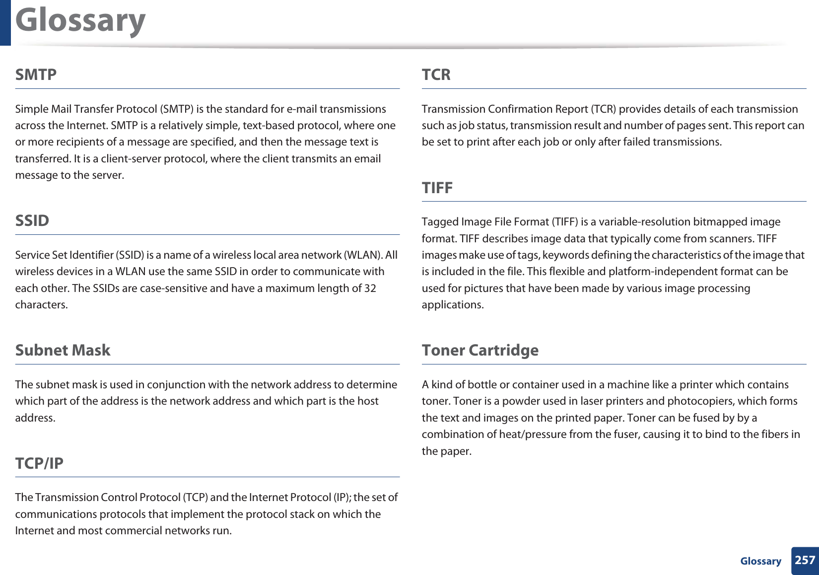 Glossary257 GlossarySMTPSimple Mail Transfer Protocol (SMTP) is the standard for e-mail transmissions across the Internet. SMTP is a relatively simple, text-based protocol, where one or more recipients of a message are specified, and then the message text is transferred. It is a client-server protocol, where the client transmits an email message to the server.SSIDService Set Identifier (SSID) is a name of a wireless local area network (WLAN). All wireless devices in a WLAN use the same SSID in order to communicate with each other. The SSIDs are case-sensitive and have a maximum length of 32 characters.Subnet Mask The subnet mask is used in conjunction with the network address to determine which part of the address is the network address and which part is the host address.TCP/IPThe Transmission Control Protocol (TCP) and the Internet Protocol (IP); the set of communications protocols that implement the protocol stack on which the Internet and most commercial networks run.TCRTransmission Confirmation Report (TCR) provides details of each transmission such as job status, transmission result and number of pages sent. This report can be set to print after each job or only after failed transmissions.TIFFTagged Image File Format (TIFF) is a variable-resolution bitmapped image format. TIFF describes image data that typically come from scanners. TIFF images make use of tags, keywords defining the characteristics of the image that is included in the file. This flexible and platform-independent format can be used for pictures that have been made by various image processing applications.Toner CartridgeA kind of bottle or container used in a machine like a printer which contains toner. Toner is a powder used in laser printers and photocopiers, which forms the text and images on the printed paper. Toner can be fused by by a combination of heat/pressure from the fuser, causing it to bind to the fibers in the paper.