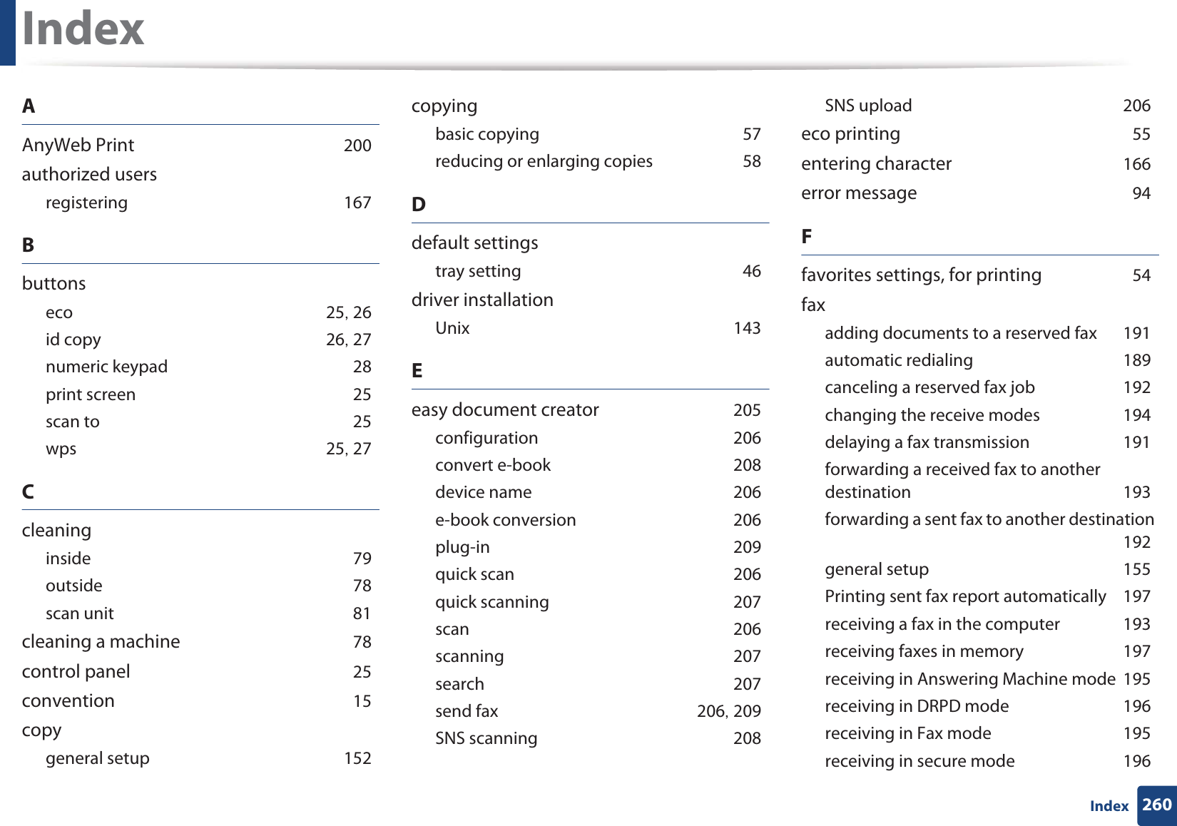 260IndexIndexAAnyWeb Print 200authorized usersregistering 167Bbuttonseco 25, 26id copy 26, 27numeric keypad 28print screen 25scan to 25wps 25, 27Ccleaninginside 79outside 78scan unit 81cleaning a machine 78control panel 25convention 15copygeneral setup 152copyingbasic copying 57reducing or enlarging copies 58Ddefault settingstray setting 46driver installationUnix 143Eeasy document creator 205configuration 206convert e-book 208device name 206e-book conversion 206plug-in 209quick scan 206quick scanning 207scan 206scanning 207search 207send fax 206, 209SNS scanning 208SNS upload 206eco printing 55entering character 166error message 94Ffavorites settings, for printing 54faxadding documents to a reserved fax 191automatic redialing 189canceling a reserved fax job 192changing the receive modes 194delaying a fax transmission 191forwarding a received fax to another destination 193forwarding a sent fax to another destination 192general setup 155Printing sent fax report automatically 197receiving a fax in the computer 193receiving faxes in memory 197receiving in Answering Machine mode 195receiving in DRPD mode 196receiving in Fax mode 195receiving in secure mode 196