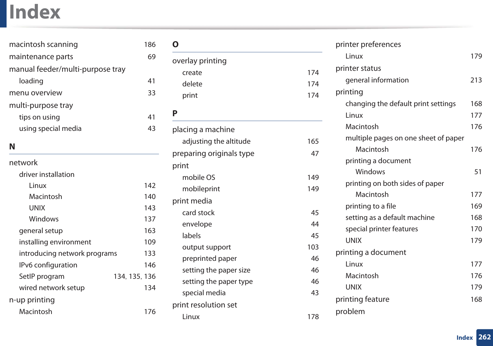 Index262Indexmacintosh scanning 186maintenance parts 69manual feeder/multi-purpose trayloading 41menu overview 33multi-purpose traytips on using 41using special media 43Nnetworkdriver installationLinux 142Macintosh 140UNIX 143Windows 137general setup 163installing environment 109introducing network programs 133IPv6 configuration 146SetIP program 134, 135, 136wired network setup 134n-up printingMacintosh 176Ooverlay printingcreate 174delete 174print 174Pplacing a machineadjusting the altitude 165preparing originals type 47printmobile OS 149mobileprint 149print mediacard stock 45envelope 44labels 45output support 103preprinted paper 46setting the paper size 46setting the paper type 46special media 43print resolution setLinux 178printer preferencesLinux 179printer statusgeneral information 213printingchanging the default print settings 168Linux 177Macintosh 176multiple pages on one sheet of paperMacintosh 176printing a documentWindows 51printing on both sides of paperMacintosh 177printing to a file 169setting as a default machine 168special printer features 170UNIX 179printing a documentLinux 177Macintosh 176UNIX 179printing feature 168problem