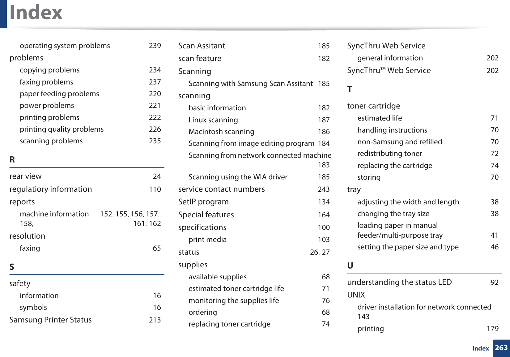 Index263Indexoperating system problems 239problemscopying problems 234faxing problems 237paper feeding problems 220power problems 221printing problems 222printing quality problems 226scanning problems 235Rrear view 24regulatiory information 110reportsmachine information 152, 155, 156, 157, 158,  161, 162resolutionfaxing 65Ssafetyinformation 16symbols 16Samsung Printer Status 213Scan Assitant 185scan feature 182ScanningScanning with Samsung Scan Assitant 185scanningbasic information 182Linux scanning 187Macintosh scanning 186Scanning from image editing program 184Scanning from network connected machine 183Scanning using the WIA driver 185service contact numbers 243SetIP program 134Special features 164specifications 100print media 103status 26, 27suppliesavailable supplies 68estimated toner cartridge life 71monitoring the supplies life 76ordering 68replacing toner cartridge 74SyncThru Web Servicegeneral information 202SyncThru™ Web Service 202Ttoner cartridgeestimated life 71handling instructions 70non-Samsung and refilled 70redistributing toner 72replacing the cartridge 74storing 70trayadjusting the width and length 38changing the tray size 38loading paper in manual feeder/multi-purpose tray 41setting the paper size and type 46Uunderstanding the status LED 92UNIXdriver installation for network connected 143printing 179