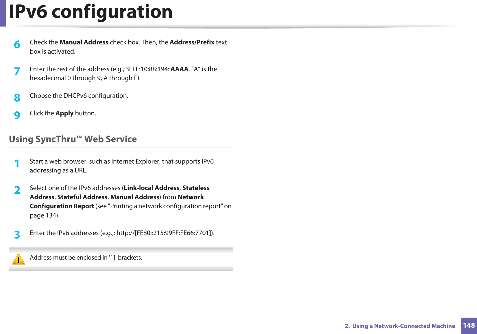 IPv6 configuration1482.  Using a Network-Connected Machine6  Check the Manual Address check box. Then, the Address/Prefix text box is activated.7  Enter the rest of the address (e.g.,:3FFE:10:88:194::AAAA. “A” is the hexadecimal 0 through 9, A through F).8  Choose the DHCPv6 configuration.9  Click the Apply button.Using SyncThru™ Web Service1Start a web browser, such as Internet Explorer, that supports IPv6 addressing as a URL.2  Select one of the IPv6 addresses (Link-local Address, Stateless Address, Stateful Address, Manual Address) from Network Configuration Report (see &quot;Printing a network configuration report&quot; on page 134).3  Enter the IPv6 addresses (e.g.,: http://[FE80::215:99FF:FE66:7701]). Address must be enclosed in &apos;[ ]&apos; brackets. 