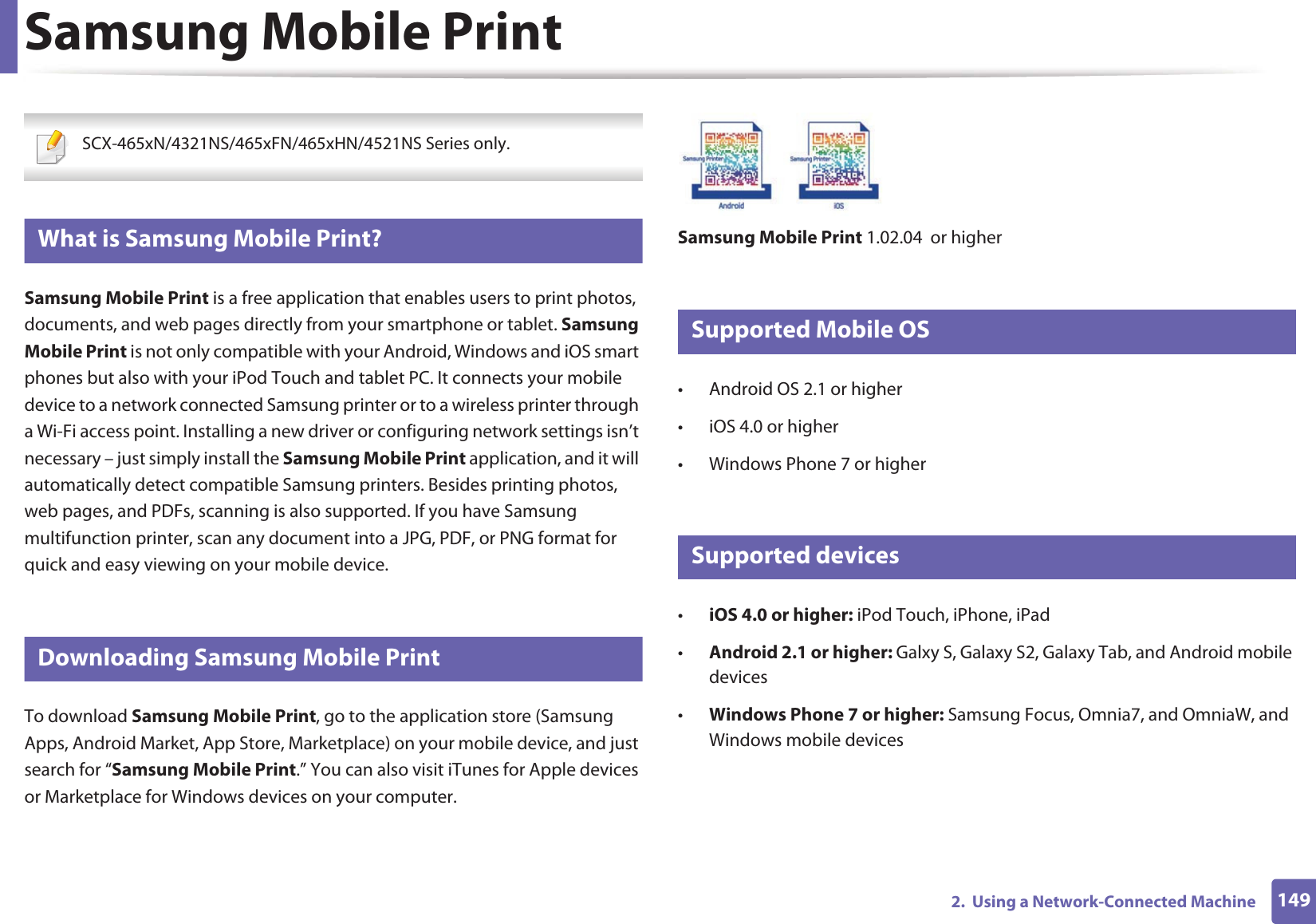 1492.  Using a Network-Connected MachineSamsung Mobile Print SCX-465xN/4321NS/465xFN/465xHN/4521NS Series only. 12 What is Samsung Mobile Print?Samsung Mobile Print is a free application that enables users to print photos, documents, and web pages directly from your smartphone or tablet. Samsung Mobile Print is not only compatible with your Android, Windows and iOS smart phones but also with your iPod Touch and tablet PC. It connects your mobile device to a network connected Samsung printer or to a wireless printer through a Wi-Fi access point. Installing a new driver or configuring network settings isn’t necessary – just simply install the Samsung Mobile Print application, and it will automatically detect compatible Samsung printers. Besides printing photos, web pages, and PDFs, scanning is also supported. If you have Samsung multifunction printer, scan any document into a JPG, PDF, or PNG format for quick and easy viewing on your mobile device. 13 Downloading Samsung Mobile PrintTo download Samsung Mobile Print, go to the application store (Samsung Apps, Android Market, App Store, Marketplace) on your mobile device, and just search for “Samsung Mobile Print.” You can also visit iTunes for Apple devices or Marketplace for Windows devices on your computer.Samsung Mobile Print 1.02.04  or higher14 Supported Mobile OS • Android OS 2.1 or higher • iOS 4.0 or higher• Windows Phone 7 or higher15 Supported devices•iOS 4.0 or higher: iPod Touch, iPhone, iPad•Android 2.1 or higher: Galxy S, Galaxy S2, Galaxy Tab, and Android mobile devices•Windows Phone 7 or higher: Samsung Focus, Omnia7, and OmniaW, and Windows mobile devices
