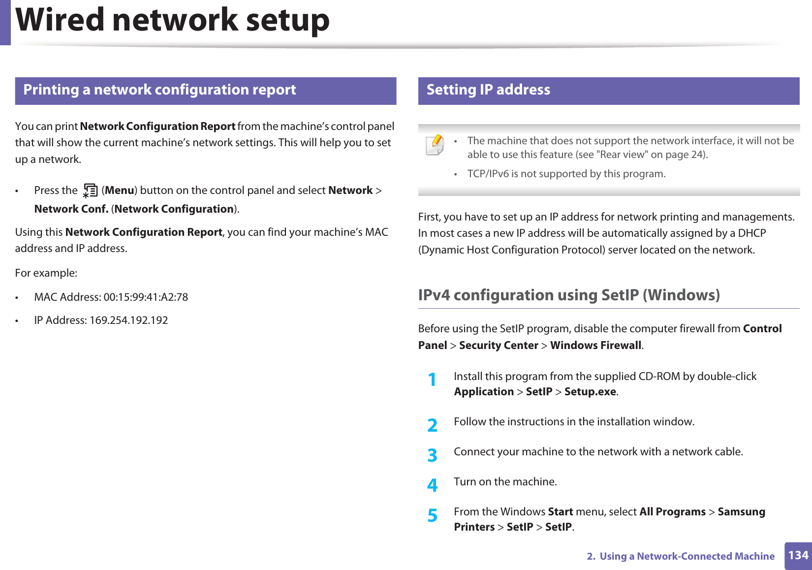 1342.  Using a Network-Connected MachineWired network setup4 Printing a network configuration reportYou can print Network Configuration Report from the machine’s control panel that will show the current machine’s network settings. This will help you to set up a network.• Press the   (Menu) button on the control panel and select Network &gt; Network Conf. (Network Configuration).Using this Network Configuration Report, you can find your machine’s MAC address and IP address.For example:• MAC Address: 00:15:99:41:A2:78• IP Address: 169.254.192.1925 Setting IP address • The machine that does not support the network interface, it will not be able to use this feature (see &quot;Rear view&quot; on page 24).• TCP/IPv6 is not supported by this program. First, you have to set up an IP address for network printing and managements. In most cases a new IP address will be automatically assigned by a DHCP (Dynamic Host Configuration Protocol) server located on the network.IPv4 configuration using SetIP (Windows)Before using the SetIP program, disable the computer firewall from Control Panel &gt; Security Center &gt; Windows Firewall.1Install this program from the supplied CD-ROM by double-click Application &gt; SetIP &gt; Setup.exe.2  Follow the instructions in the installation window.3  Connect your machine to the network with a network cable.4  Turn on the machine.5  From the Windows Start menu, select All Programs &gt; Samsung Printers &gt; SetIP &gt; SetIP.