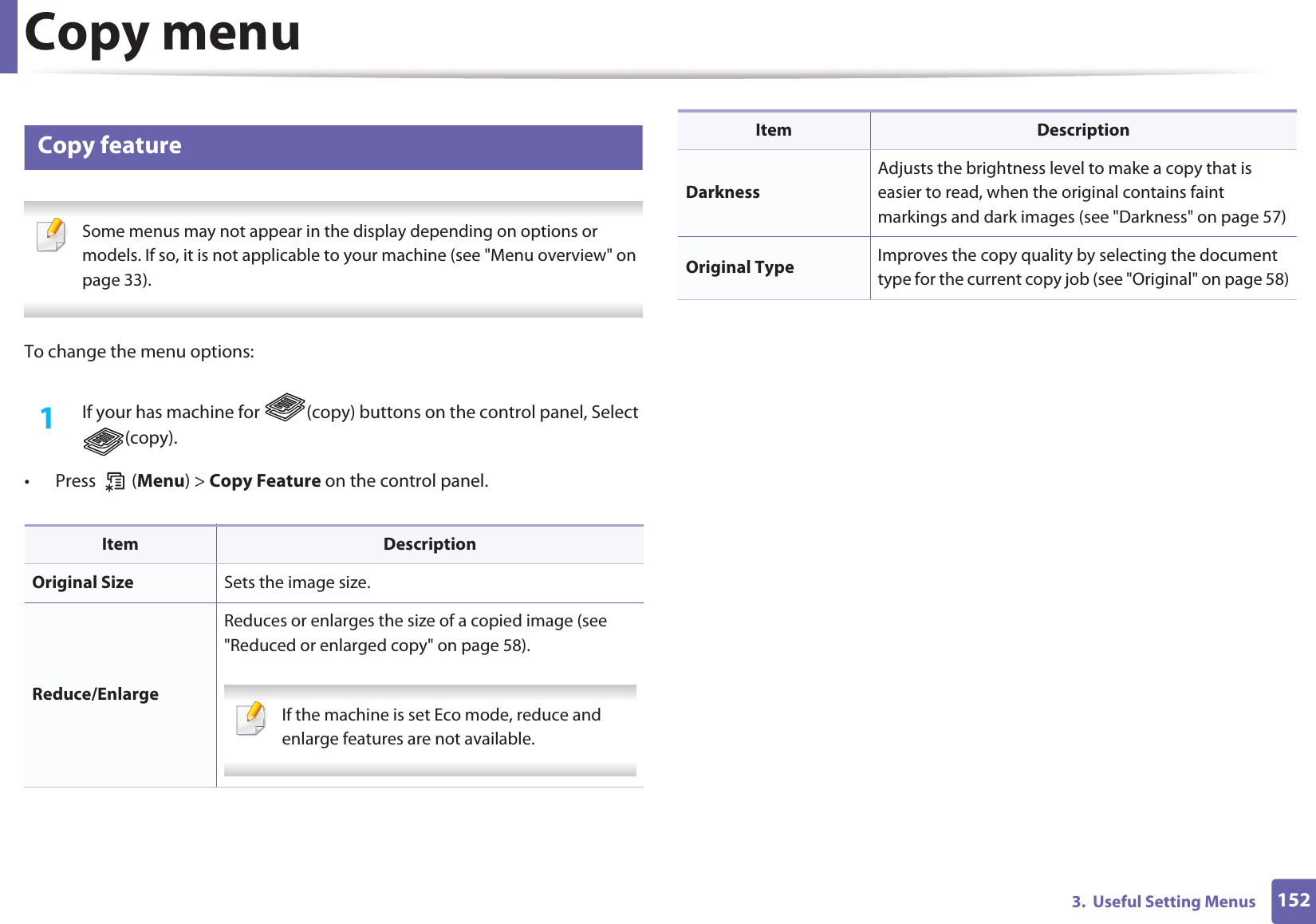 1523.  Useful Setting MenusCopy menu1 Copy feature Some menus may not appear in the display depending on options or models. If so, it is not applicable to your machine (see &quot;Menu overview&quot; on page 33). To change the menu options:1If your has machine for  (copy) buttons on the control panel, Select (copy).• Press  (Menu) &gt; Copy Feature on the control panel.Item DescriptionOriginal Size Sets the image size.Reduce/EnlargeReduces or enlarges the size of a copied image (see &quot;Reduced or enlarged copy&quot; on page 58). If the machine is set Eco mode, reduce and enlarge features are not available. DarknessAdjusts the brightness level to make a copy that is easier to read, when the original contains faint markings and dark images (see &quot;Darkness&quot; on page 57)Original Type Improves the copy quality by selecting the document type for the current copy job (see &quot;Original&quot; on page 58)Item Description