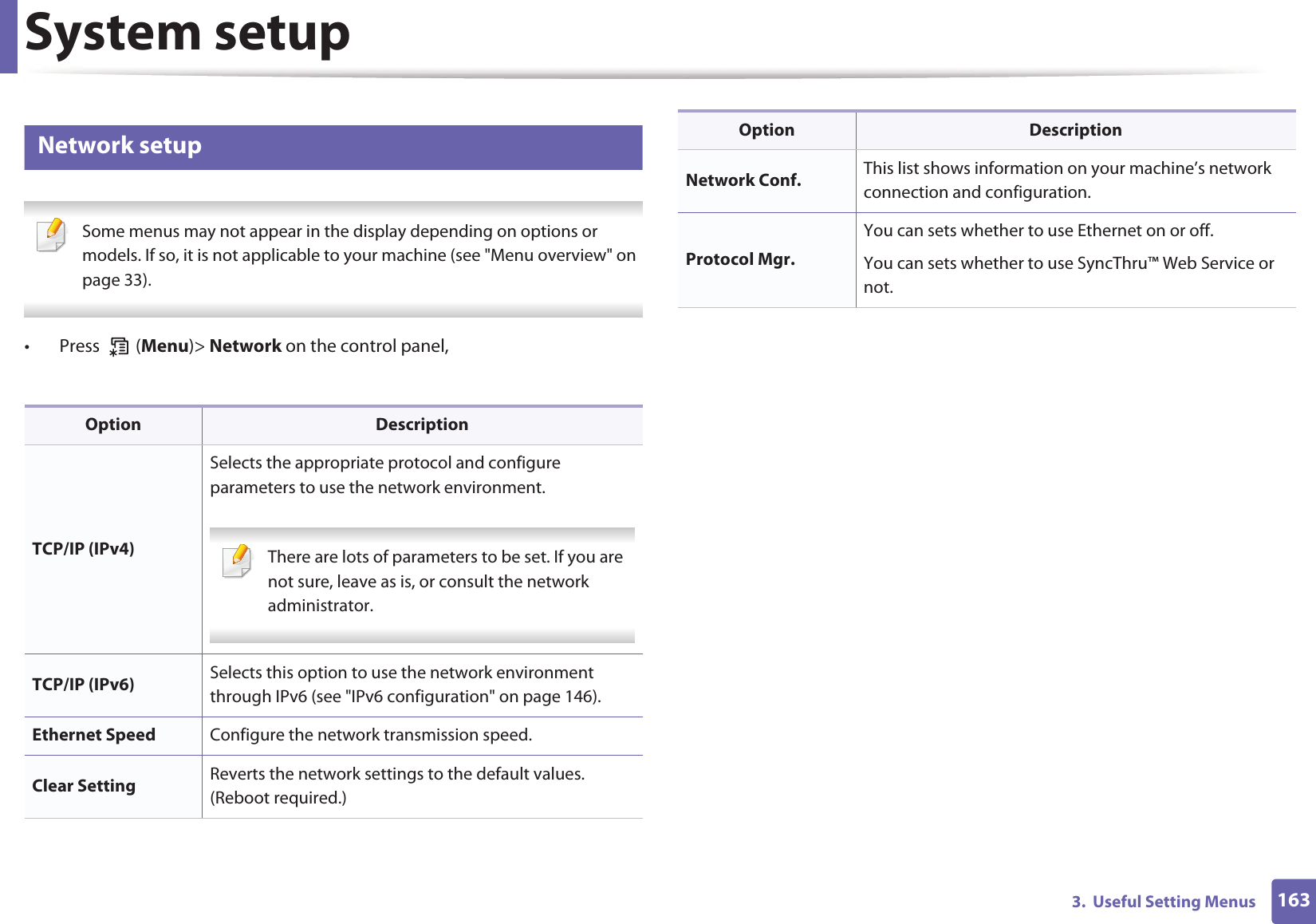 System setup1633.  Useful Setting Menus11 Network setup Some menus may not appear in the display depending on options or models. If so, it is not applicable to your machine (see &quot;Menu overview&quot; on page 33). •  Press   (Menu)&gt; Network on the control panel,Option DescriptionTCP/IP (IPv4)Selects the appropriate protocol and configure parameters to use the network environment. There are lots of parameters to be set. If you are not sure, leave as is, or consult the network administrator. TCP/IP (IPv6) Selects this option to use the network environment through IPv6 (see &quot;IPv6 configuration&quot; on page 146).Ethernet Speed Configure the network transmission speed.Clear Setting Reverts the network settings to the default values. (Reboot required.)Network Conf. This list shows information on your machine’s network connection and configuration.Protocol Mgr.You can sets whether to use Ethernet on or off.You can sets whether to use SyncThru™ Web Service or not.Option Description