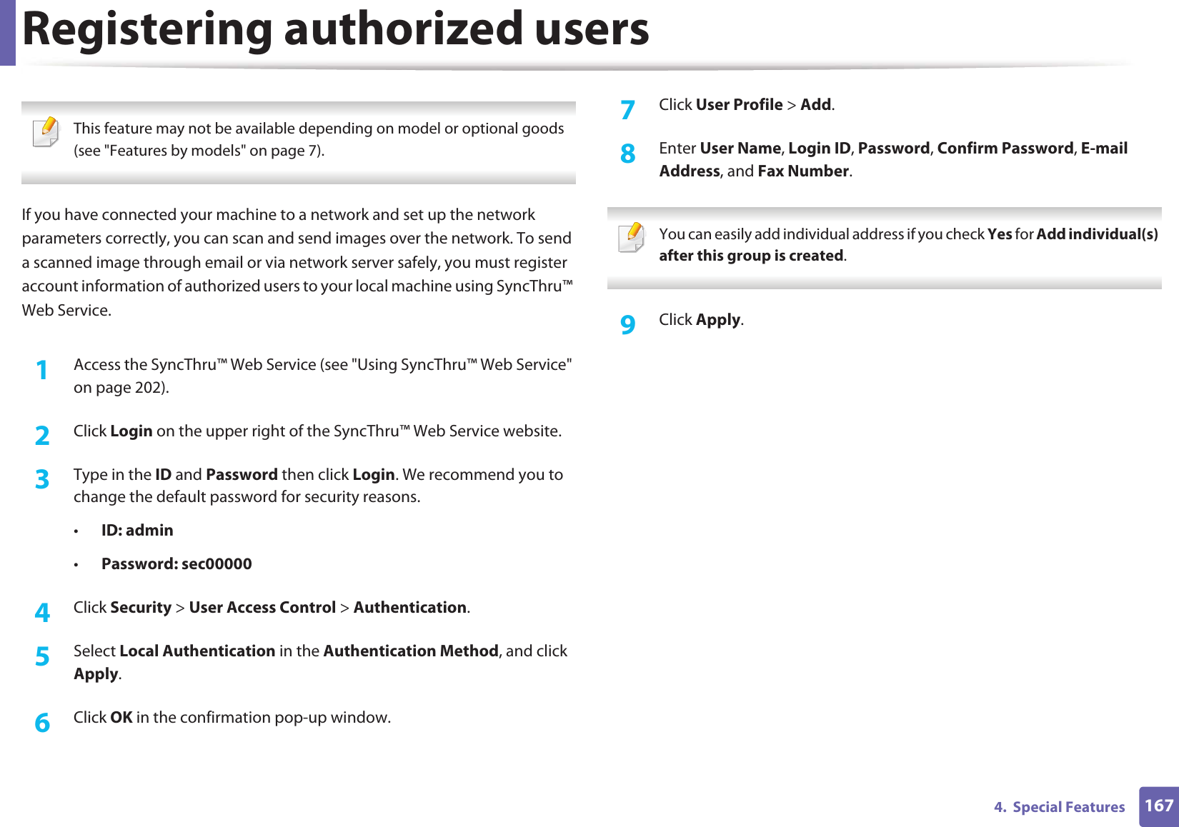 1674.  Special FeaturesRegistering authorized users This feature may not be available depending on model or optional goods (see &quot;Features by models&quot; on page 7). If you have connected your machine to a network and set up the network parameters correctly, you can scan and send images over the network. To send a scanned image through email or via network server safely, you must register account information of authorized users to your local machine using SyncThru™ Web Service.1Access the SyncThru™ Web Service (see &quot;Using SyncThru™ Web Service&quot; on page 202).2  Click Login on the upper right of the SyncThru™ Web Service website.3  Type in the ID and Password then click Login. We recommend you to change the default password for security reasons. •ID: admin •Password: sec000004  Click Security &gt; User Access Control &gt; Authentication.5  Select Local Authentication in the Authentication Method, and click Apply.6  Click OK in the confirmation pop-up window.7  Click User Profile &gt; Add.8  Enter User Name, Login ID, Password, Confirm Password, E-mail Address, and Fax Number. You can easily add individual address if you check Yes for Add individual(s) after this group is created.  9  Click Apply.