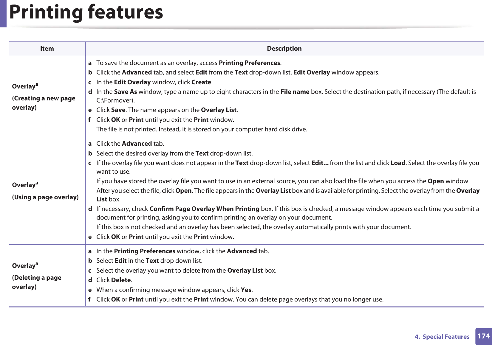 Printing features1744.  Special FeaturesOverlaya(Creating a new page overlay)a  To save the document as an overlay, access Printing Preferences.b  Click the Advanced tab, and select Edit from the Text drop-down list. Edit Overlay window appears.c  In the Edit Overlay window, click Create. d  In the Save As window, type a name up to eight characters in the File name box. Select the destination path, if necessary (The default is C:\Formover).e  Click Save. The name appears on the Overlay List. f  Click OK or Print until you exit the Print window.The file is not printed. Instead, it is stored on your computer hard disk drive.Overlaya(Using a page overlay)a  Click the Advanced tab. b  Select the desired overlay from the Text drop-down list. c  If the overlay file you want does not appear in the Text drop-down list, select Edit... from the list and click Load. Select the overlay file you want to use. If you have stored the overlay file you want to use in an external source, you can also load the file when you access the Open window. After you select the file, click Open. The file appears in the Overlay List box and is available for printing. Select the overlay from the Overlay List box. d  If necessary, check Confirm Page Overlay When Printing box. If this box is checked, a message window appears each time you submit a document for printing, asking you to confirm printing an overlay on your document. If this box is not checked and an overlay has been selected, the overlay automatically prints with your document. e  Click OK or Print until you exit the Print window. Overlaya(Deleting a page overlay)a  In the Printing Preferences window, click the Advanced tab. b  Select Edit in the Text drop down list. c  Select the overlay you want to delete from the Overlay List box. d  Click Delete. e  When a confirming message window appears, click Yes.f  Click OK or Print until you exit the Print window. You can delete page overlays that you no longer use.Item Description
