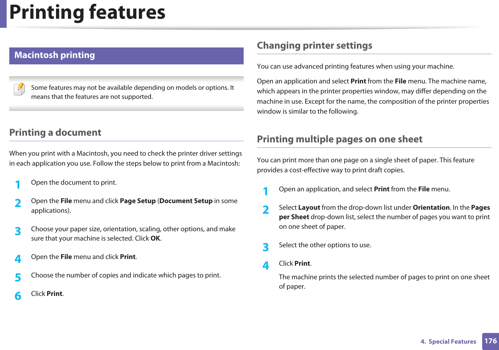 Printing features1764.  Special Features6 Macintosh printing Some features may not be available depending on models or options. It means that the features are not supported. Printing a documentWhen you print with a Macintosh, you need to check the printer driver settings in each application you use. Follow the steps below to print from a Macintosh:1Open the document to print.2  Open the File menu and click Page Setup (Document Setup in some applications).3  Choose your paper size, orientation, scaling, other options, and make sure that your machine is selected. Click OK.4  Open the File menu and click Print. 5  Choose the number of copies and indicate which pages to print. 6  Click Print.Changing printer settingsYou can use advanced printing features when using your machine.Open an application and select Print from the File menu. The machine name, which appears in the printer properties window, may differ depending on the machine in use. Except for the name, the composition of the printer properties window is similar to the following.Printing multiple pages on one sheet You can print more than one page on a single sheet of paper. This feature provides a cost-effective way to print draft copies.1Open an application, and select Print from the File menu.2  Select Layout from the drop-down list under Orientation. In the Pages per Sheet drop-down list, select the number of pages you want to print on one sheet of paper.3  Select the other options to use.4  Click Print. The machine prints the selected number of pages to print on one sheet of paper.