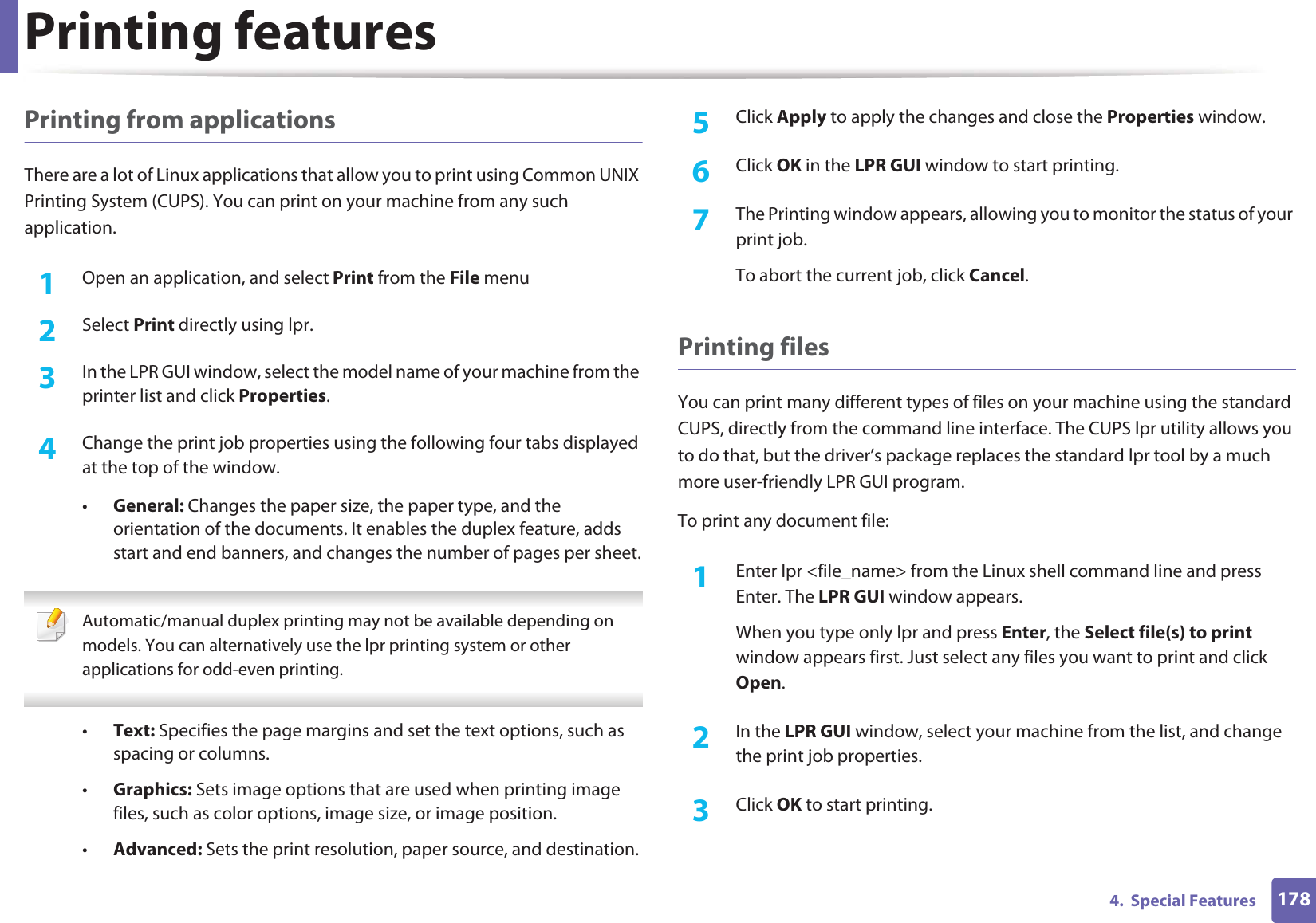 Printing features1784.  Special FeaturesPrinting from applicationsThere are a lot of Linux applications that allow you to print using Common UNIX Printing System (CUPS). You can print on your machine from any such application.1Open an application, and select Print from the File menu2  Select Print directly using lpr.3  In the LPR GUI window, select the model name of your machine from the printer list and click Properties.4  Change the print job properties using the following four tabs displayed at the top of the window.•General: Changes the paper size, the paper type, and the orientation of the documents. It enables the duplex feature, adds start and end banners, and changes the number of pages per sheet. Automatic/manual duplex printing may not be available depending on models. You can alternatively use the lpr printing system or other applications for odd-even printing. •Text: Specifies the page margins and set the text options, such as spacing or columns.•Graphics: Sets image options that are used when printing image files, such as color options, image size, or image position.•Advanced: Sets the print resolution, paper source, and destination.5  Click Apply to apply the changes and close the Properties window.6  Click OK in the LPR GUI window to start printing.7  The Printing window appears, allowing you to monitor the status of your print job.To abort the current job, click Cancel.Printing filesYou can print many different types of files on your machine using the standard CUPS, directly from the command line interface. The CUPS lpr utility allows you to do that, but the driver’s package replaces the standard lpr tool by a much more user-friendly LPR GUI program.To print any document file:1Enter lpr &lt;file_name&gt; from the Linux shell command line and press Enter. The LPR GUI window appears.When you type only lpr and press Enter, the Select file(s) to print window appears first. Just select any files you want to print and click Open.2  In the LPR GUI window, select your machine from the list, and change the print job properties.3  Click OK to start printing.