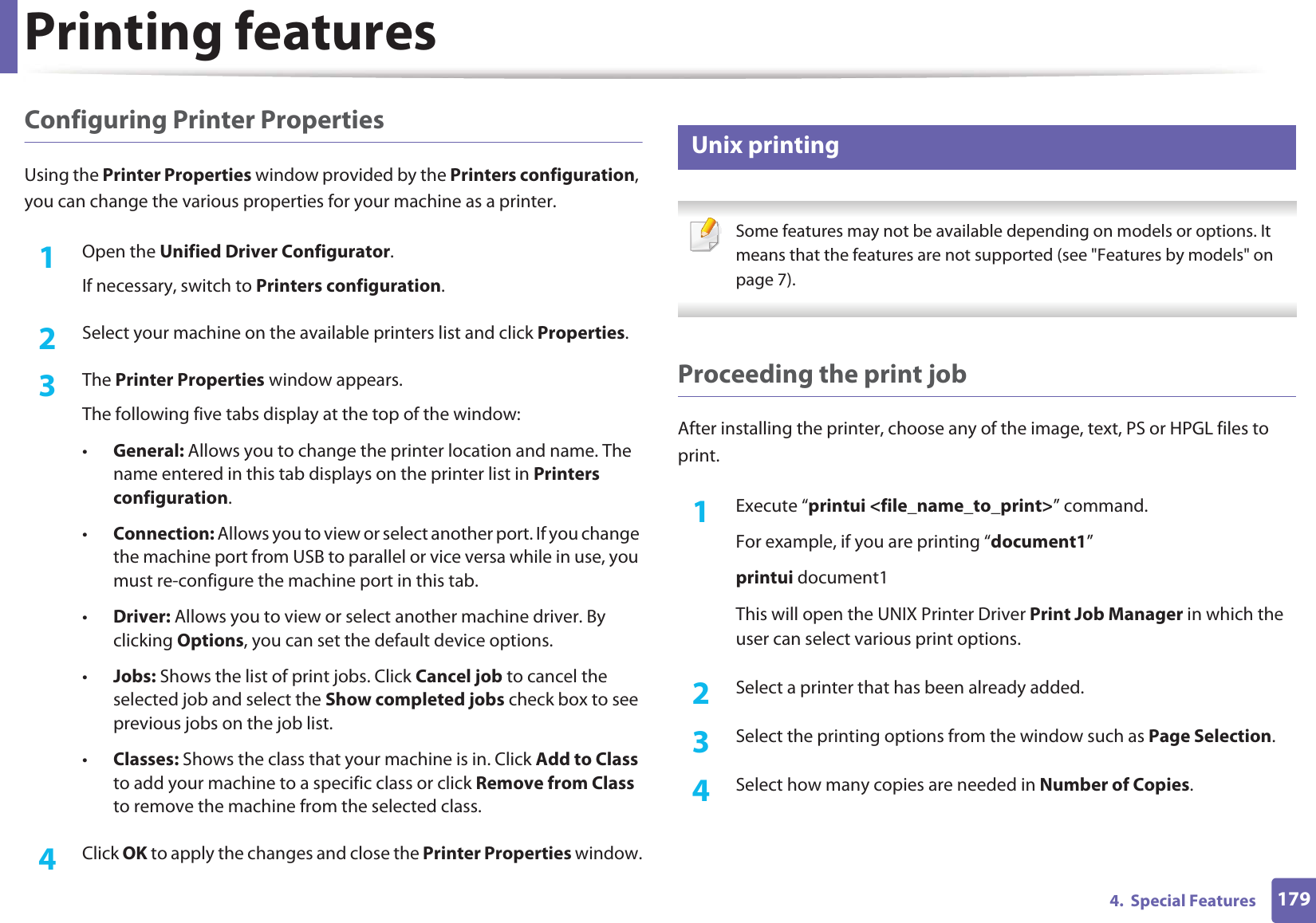 Printing features1794.  Special FeaturesConfiguring Printer PropertiesUsing the Printer Properties window provided by the Printers configuration, you can change the various properties for your machine as a printer.1Open the Unified Driver Configurator.If necessary, switch to Printers configuration.2  Select your machine on the available printers list and click Properties.3  The Printer Properties window appears.The following five tabs display at the top of the window:•General: Allows you to change the printer location and name. The name entered in this tab displays on the printer list in Printers configuration.•Connection: Allows you to view or select another port. If you change the machine port from USB to parallel or vice versa while in use, you must re-configure the machine port in this tab.•Driver: Allows you to view or select another machine driver. By clicking Options, you can set the default device options.•Jobs: Shows the list of print jobs. Click Cancel job to cancel the selected job and select the Show completed jobs check box to see previous jobs on the job list.•Classes: Shows the class that your machine is in. Click Add to Class to add your machine to a specific class or click Remove from Class to remove the machine from the selected class.4  Click OK to apply the changes and close the Printer Properties window.8 Unix printing  Some features may not be available depending on models or options. It means that the features are not supported (see &quot;Features by models&quot; on page 7). Proceeding the print jobAfter installing the printer, choose any of the image, text, PS or HPGL files to print.1Execute “printui &lt;file_name_to_print&gt;” command.For example, if you are printing “document1”printui document1This will open the UNIX Printer Driver Print Job Manager in which the user can select various print options.2  Select a printer that has been already added.3  Select the printing options from the window such as Page Selection.4  Select how many copies are needed in Number of Copies.