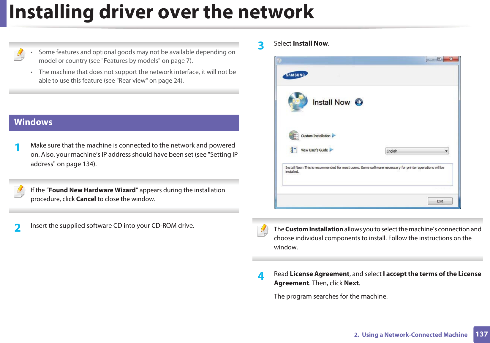 1372.  Using a Network-Connected MachineInstalling driver over the network • Some features and optional goods may not be available depending on model or country (see &quot;Features by models&quot; on page 7).• The machine that does not support the network interface, it will not be able to use this feature (see &quot;Rear view&quot; on page 24). 6 Windows1Make sure that the machine is connected to the network and powered on. Also, your machine’s IP address should have been set (see &quot;Setting IP address&quot; on page 134). If the “Found New Hardware Wizard” appears during the installation procedure, click Cancel to close the window. 2  Insert the supplied software CD into your CD-ROM drive.3  Select Install Now. The Custom Installation allows you to select the machine’s connection and choose individual components to install. Follow the instructions on the window. 4  Read License Agreement, and select I accept the terms of the License Agreement. Then, click Next.The program searches for the machine.