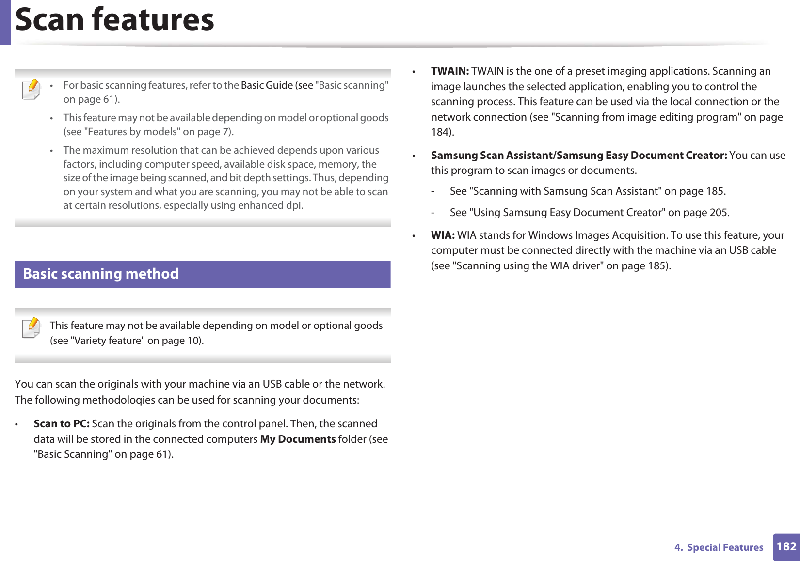1824.  Special FeaturesScan features • For basic scanning features, refer to the Basic Guide (see &quot;Basic scanning&quot; on page 61).• This feature may not be available depending on model or optional goods (see &quot;Features by models&quot; on page 7).• The maximum resolution that can be achieved depends upon various factors, including computer speed, available disk space, memory, the size of the image being scanned, and bit depth settings. Thus, depending on your system and what you are scanning, you may not be able to scan at certain resolutions, especially using enhanced dpi. 9 Basic scanning method This feature may not be available depending on model or optional goods (see &quot;Variety feature&quot; on page 10). You can scan the originals with your machine via an USB cable or the network. The following methodoloqies can be used for scanning your documents:•Scan to PC: Scan the originals from the control panel. Then, the scanned data will be stored in the connected computers My Documents folder (see &quot;Basic Scanning&quot; on page 61).•TWAIN: TWAIN is the one of a preset imaging applications. Scanning an image launches the selected application, enabling you to control the scanning process. This feature can be used via the local connection or the network connection (see &quot;Scanning from image editing program&quot; on page 184).•Samsung Scan Assistant/Samsung Easy Document Creator: You can use this program to scan images or documents.- See &quot;Scanning with Samsung Scan Assistant&quot; on page 185.- See &quot;Using Samsung Easy Document Creator&quot; on page 205.•WIA: WIA stands for Windows Images Acquisition. To use this feature, your computer must be connected directly with the machine via an USB cable (see &quot;Scanning using the WIA driver&quot; on page 185).
