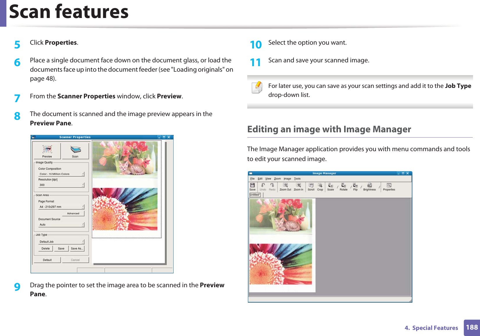 Scan features1884.  Special Features5  Click Properties. 6  Place a single document face down on the document glass, or load the documents face up into the document feeder (see &quot;Loading originals&quot; on page 48).7  From the Scanner Properties window, click Preview.8  The document is scanned and the image preview appears in the Preview Pane.9  Drag the pointer to set the image area to be scanned in the Preview Pane.10  Select the option you want. 11  Scan and save your scanned image. For later use, you can save as your scan settings and add it to the Job Type drop-down list.  Editing an image with Image ManagerThe Image Manager application provides you with menu commands and tools to edit your scanned image.