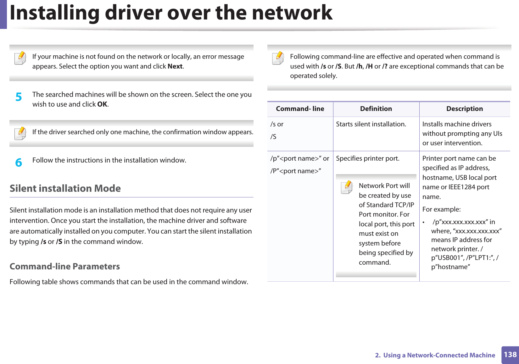 Installing driver over the network1382.  Using a Network-Connected Machine If your machine is not found on the network or locally, an error message appears. Select the option you want and click Next. 5  The searched machines will be shown on the screen. Select the one you wish to use and click OK. If the driver searched only one machine, the confirmation window appears. 6  Follow the instructions in the installation window.Silent installation ModeSilent installation mode is an installation method that does not require any user intervention. Once you start the installation, the machine driver and software are automatically installed on you computer. You can start the silent installation by typing /s or /S in the command window.Command-line ParametersFollowing table shows commands that can be used in the command window. Following command-line are effective and operated when command is used with /s or /S. But /h, /H or /? are exceptional commands that can be operated solely. Command- line Definition Description/s or/SStarts silent installation.  Installs machine drivers without prompting any UIs or user intervention./p”&lt;port name&gt;” or/P”&lt;port name&gt;”Specifies printer port. Network Port will be created by use of Standard TCP/IP Port monitor. For local port, this port must exist on system before being specified by command. Printer port name can be specified as IP address, hostname, USB local port name or IEEE1284 port name.For example:•  /p”xxx.xxx.xxx.xxx” in where, “xxx.xxx.xxx.xxx” means IP address for network printer. /p”USB001”, /P”LPT1:”, /p”hostname”