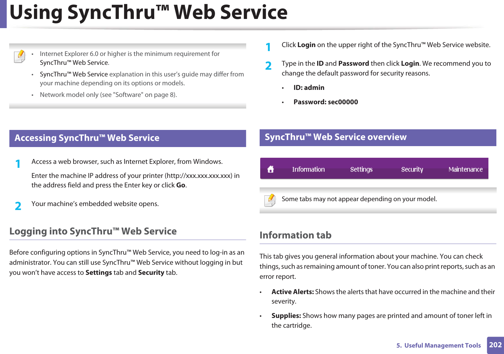 2025.  Useful Management ToolsUsing SyncThru™ Web Service • Internet Explorer 6.0 or higher is the minimum requirement for SyncThru™ Web Service.•SyncThru™ Web Service explanation in this user’s guide may differ from your machine depending on its options or models.• Network model only (see &quot;Software&quot; on page 8). 1 Accessing SyncThru™ Web Service1Access a web browser, such as Internet Explorer, from Windows.Enter the machine IP address of your printer (http://xxx.xxx.xxx.xxx) in the address field and press the Enter key or click Go.2  Your machine’s embedded website opens.Logging into SyncThru™ Web ServiceBefore configuring options in SyncThru™ Web Service, you need to log-in as an administrator. You can still use SyncThru™ Web Service without logging in but you won’t have access to Settings tab and Security tab. 1Click Login on the upper right of the SyncThru™ Web Service website.2  Type in the ID and Password then click Login. We recommend you to change the default password for security reasons.•ID: admin •Password: sec000002 SyncThru™ Web Service overview Some tabs may not appear depending on your model. Information tabThis tab gives you general information about your machine. You can check things, such as remaining amount of toner. You can also print reports, such as an error report.•Active Alerts: Shows the alerts that have occurred in the machine and their severity.•Supplies: Shows how many pages are printed and amount of toner left in the cartridge.