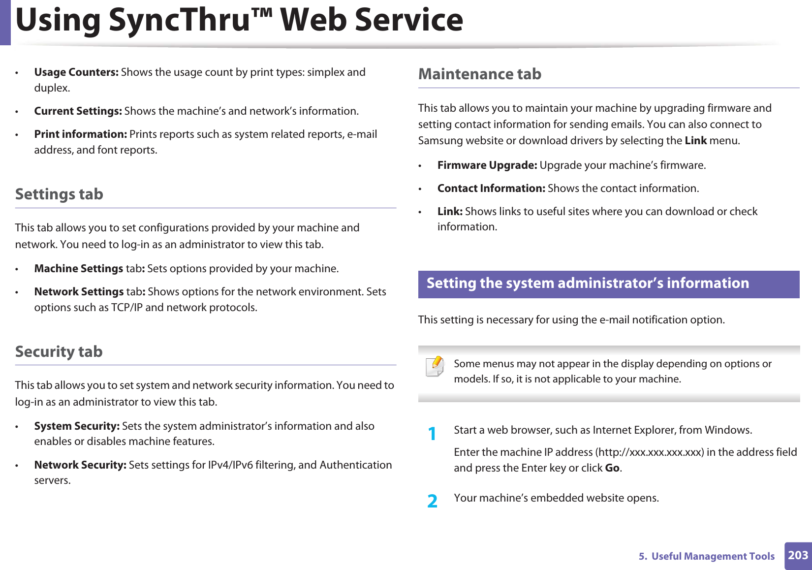 Using SyncThru™ Web Service2035.  Useful Management Tools•Usage Counters: Shows the usage count by print types: simplex and duplex.•Current Settings: Shows the machine’s and network’s information. •Print information: Prints reports such as system related reports, e-mail address, and font reports.Settings tabThis tab allows you to set configurations provided by your machine and network. You need to log-in as an administrator to view this tab. •Machine Settings tab: Sets options provided by your machine. •Network Settings tab: Shows options for the network environment. Sets options such as TCP/IP and network protocols. Security tabThis tab allows you to set system and network security information. You need to log-in as an administrator to view this tab.•System Security: Sets the system administrator’s information and also enables or disables machine features.•Network Security: Sets settings for IPv4/IPv6 filtering, and Authentication servers. Maintenance tabThis tab allows you to maintain your machine by upgrading firmware and setting contact information for sending emails. You can also connect to Samsung website or download drivers by selecting the Link menu.•Firmware Upgrade: Upgrade your machine’s firmware.•Contact Information: Shows the contact information.•Link: Shows links to useful sites where you can download or check information.3 Setting the system administrator’s informationThis setting is necessary for using the e-mail notification option. Some menus may not appear in the display depending on options or models. If so, it is not applicable to your machine. 1Start a web browser, such as Internet Explorer, from Windows.Enter the machine IP address (http://xxx.xxx.xxx.xxx) in the address field and press the Enter key or click Go.2  Your machine’s embedded website opens.