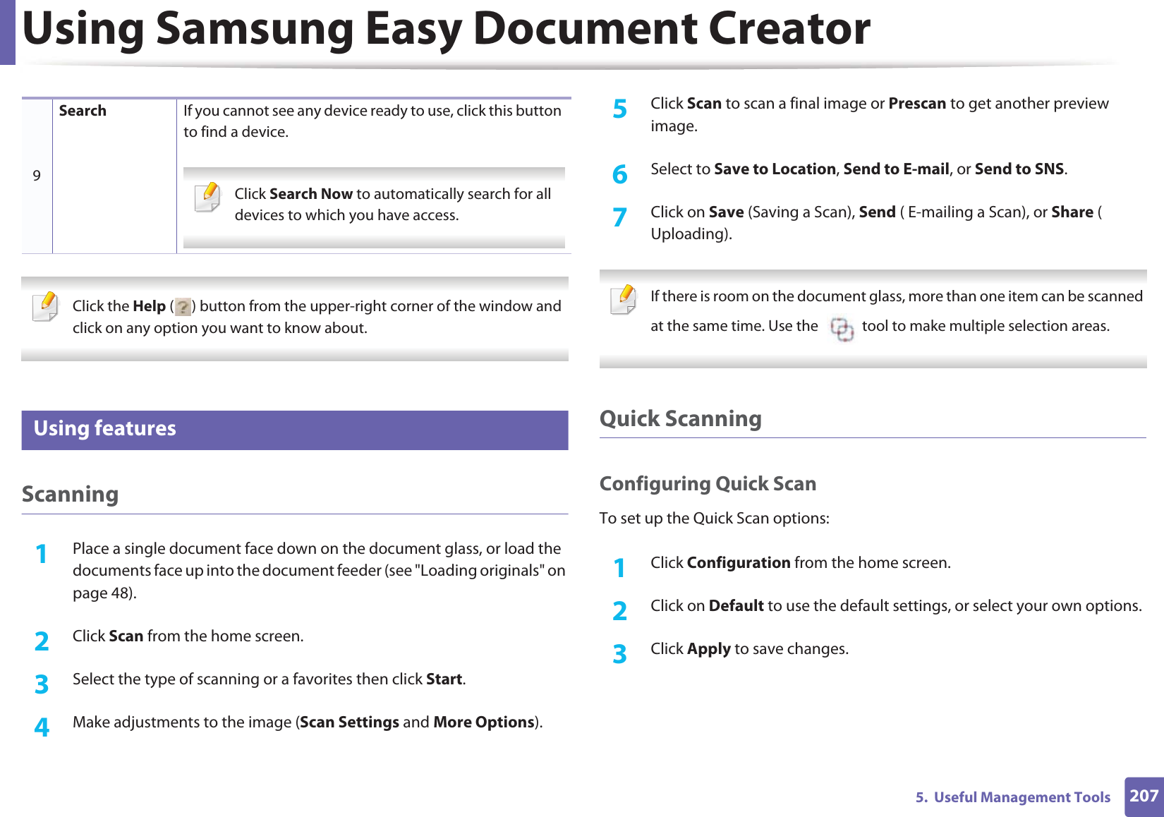 Using Samsung Easy Document Creator2075.  Useful Management Tools Click the Help ( ) button from the upper-right corner of the window and click on any option you want to know about.  5 Using featuresScanning1Place a single document face down on the document glass, or load the documents face up into the document feeder (see &quot;Loading originals&quot; on page 48).2  Click Scan from the home screen.3  Select the type of scanning or a favorites then click Start.4  Make adjustments to the image (Scan Settings and More Options).5  Click Scan to scan a final image or Prescan to get another preview image.6  Select to Save to Location, Send to E-mail, or Send to SNS.7  Click on Save (Saving a Scan), Send ( E-mailing a Scan), or Share ( Uploading). If there is room on the document glass, more than one item can be scanned at the same time. Use the    tool to make multiple selection areas. Quick ScanningConfiguring Quick ScanTo set up the Quick Scan options:1Click Configuration from the home screen.2  Click on Default to use the default settings, or select your own options.3  Click Apply to save changes.9Search If you cannot see any device ready to use, click this button to find a device. Click Search Now to automatically search for all devices to which you have access. 