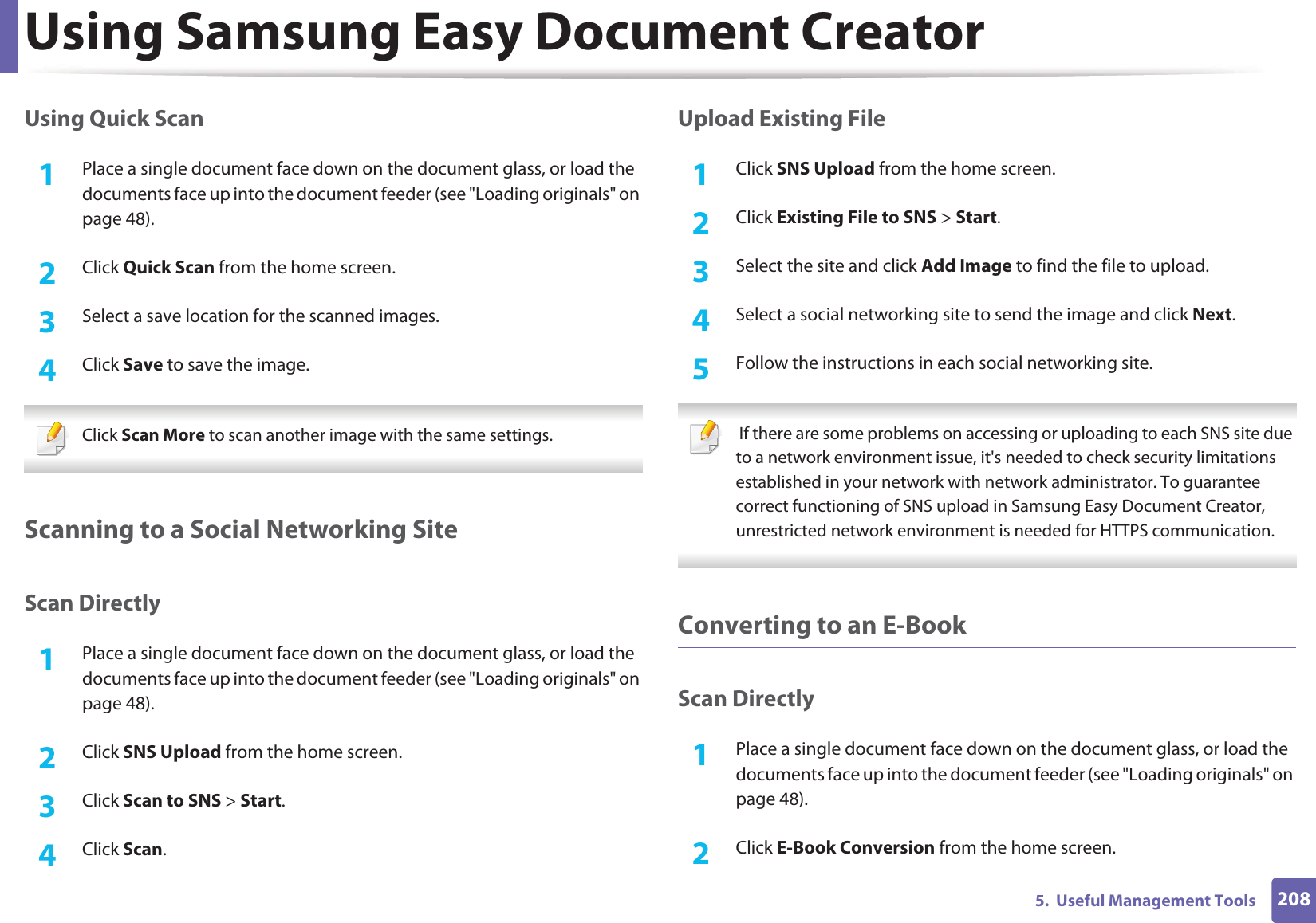 Using Samsung Easy Document Creator2085.  Useful Management ToolsUsing Quick Scan1Place a single document face down on the document glass, or load the documents face up into the document feeder (see &quot;Loading originals&quot; on page 48).2  Click Quick Scan from the home screen.3  Select a save location for the scanned images.4  Click Save to save the image. Click Scan More to scan another image with the same settings. Scanning to a Social Networking SiteScan Directly1Place a single document face down on the document glass, or load the documents face up into the document feeder (see &quot;Loading originals&quot; on page 48).2  Click SNS Upload from the home screen.3  Click Scan to SNS &gt; Start.4  Click Scan.Upload Existing File1Click SNS Upload from the home screen.2  Click Existing File to SNS &gt; Start.3  Select the site and click Add Image to find the file to upload.4  Select a social networking site to send the image and click Next. 5  Follow the instructions in each social networking site.  If there are some problems on accessing or uploading to each SNS site due to a network environment issue, it&apos;s needed to check security limitations established in your network with network administrator. To guarantee correct functioning of SNS upload in Samsung Easy Document Creator, unrestricted network environment is needed for HTTPS communication. Converting to an E-BookScan Directly1Place a single document face down on the document glass, or load the documents face up into the document feeder (see &quot;Loading originals&quot; on page 48).2  Click E-Book Conversion from the home screen.