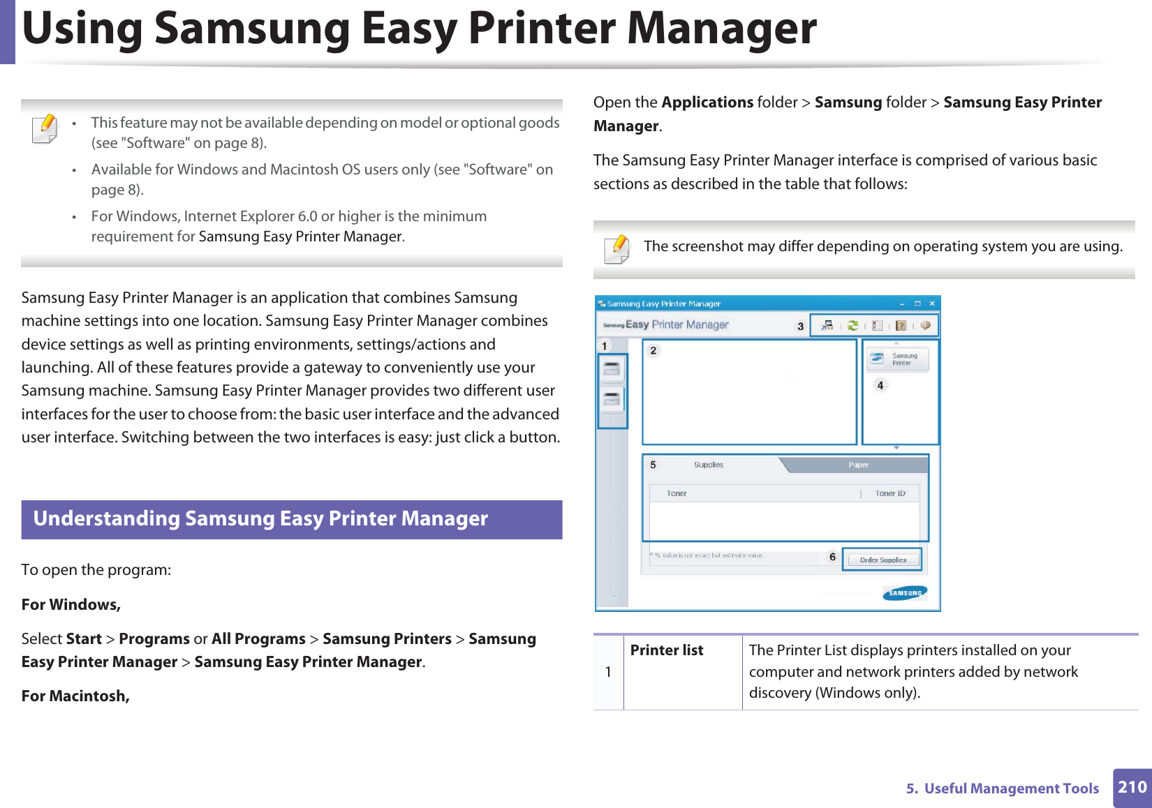 2105.  Useful Management ToolsUsing Samsung Easy Printer Manager  • This feature may not be available depending on model or optional goods (see &quot;Software&quot; on page 8).• Available for Windows and Macintosh OS users only (see &quot;Software&quot; on page 8).• For Windows, Internet Explorer 6.0 or higher is the minimum requirement for Samsung Easy Printer Manager. Samsung Easy Printer Manager is an application that combines Samsung machine settings into one location. Samsung Easy Printer Manager combines device settings as well as printing environments, settings/actions and launching. All of these features provide a gateway to conveniently use your Samsung machine. Samsung Easy Printer Manager provides two different user interfaces for the user to choose from: the basic user interface and the advanced user interface. Switching between the two interfaces is easy: just click a button.7 Understanding Samsung Easy Printer ManagerTo open the program: For Windows,Select Start &gt; Programs or All Programs &gt; Samsung Printers &gt; Samsung Easy Printer Manager &gt; Samsung Easy Printer Manager.For Macintosh,Open the Applications folder &gt; Samsung folder &gt; Samsung Easy Printer Manager.The Samsung Easy Printer Manager interface is comprised of various basic sections as described in the table that follows: The screenshot may differ depending on operating system you are using. 1Printer list The Printer List displays printers installed on your computer and network printers added by network discovery (Windows only).