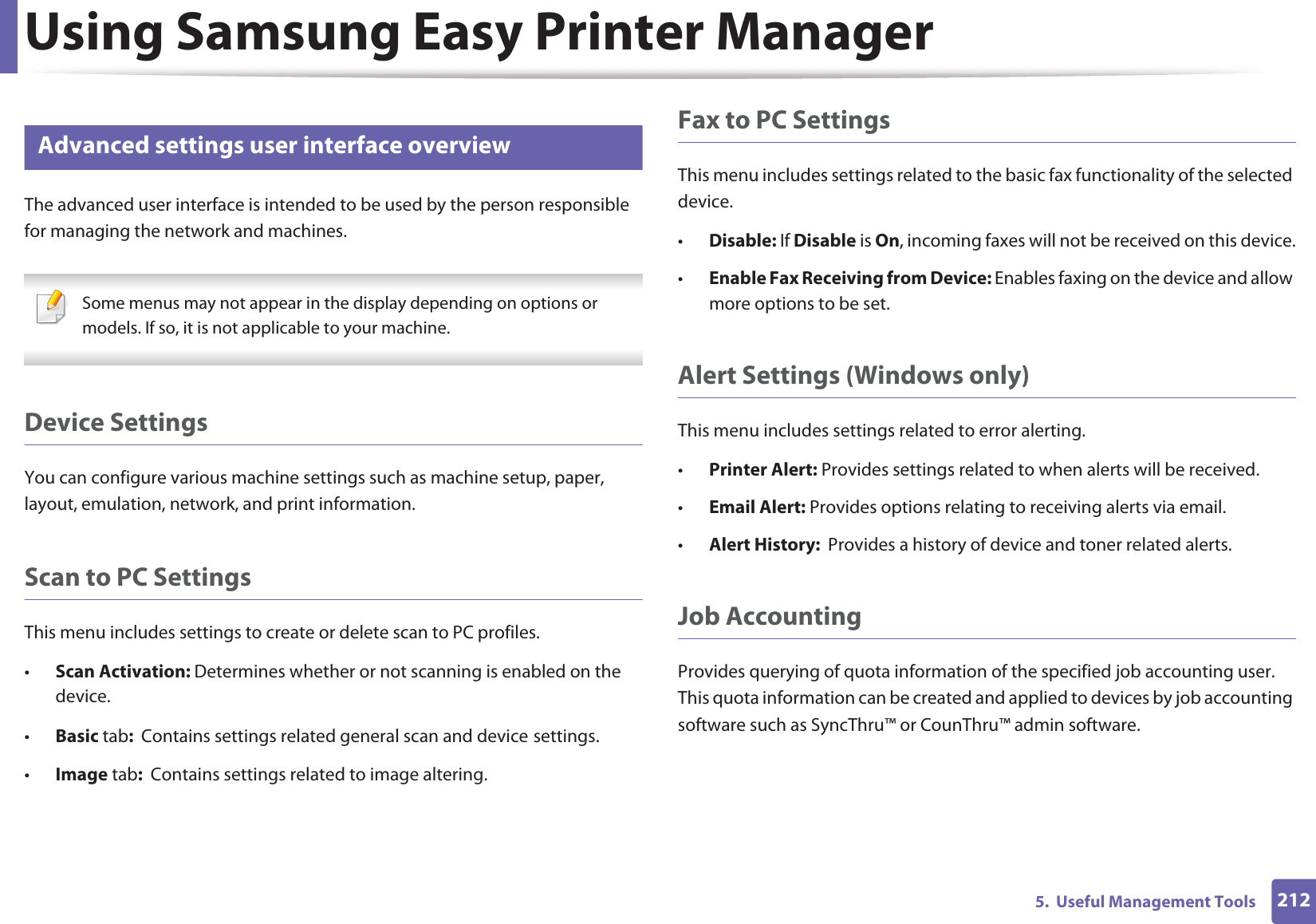 Using Samsung Easy Printer Manager2125.  Useful Management Tools8 Advanced settings user interface overviewThe advanced user interface is intended to be used by the person responsible for managing the network and machines. Some menus may not appear in the display depending on options or models. If so, it is not applicable to your machine. Device SettingsYou can configure various machine settings such as machine setup, paper, layout, emulation, network, and print information.Scan to PC SettingsThis menu includes settings to create or delete scan to PC profiles. •Scan Activation: Determines whether or not scanning is enabled on the device.•Basic tab:  Contains settings related general scan and device settings.•Image tab:  Contains settings related to image altering.Fax to PC SettingsThis menu includes settings related to the basic fax functionality of the selected device. •Disable: If Disable is On, incoming faxes will not be received on this device.•Enable Fax Receiving from Device: Enables faxing on the device and allow more options to be set.Alert Settings (Windows only)This menu includes settings related to error alerting. •Printer Alert: Provides settings related to when alerts will be received.•Email Alert: Provides options relating to receiving alerts via email.•Alert History:  Provides a history of device and toner related alerts.Job AccountingProvides querying of quota information of the specified job accounting user. This quota information can be created and applied to devices by job accounting software such as SyncThru™ or CounThru™ admin software.