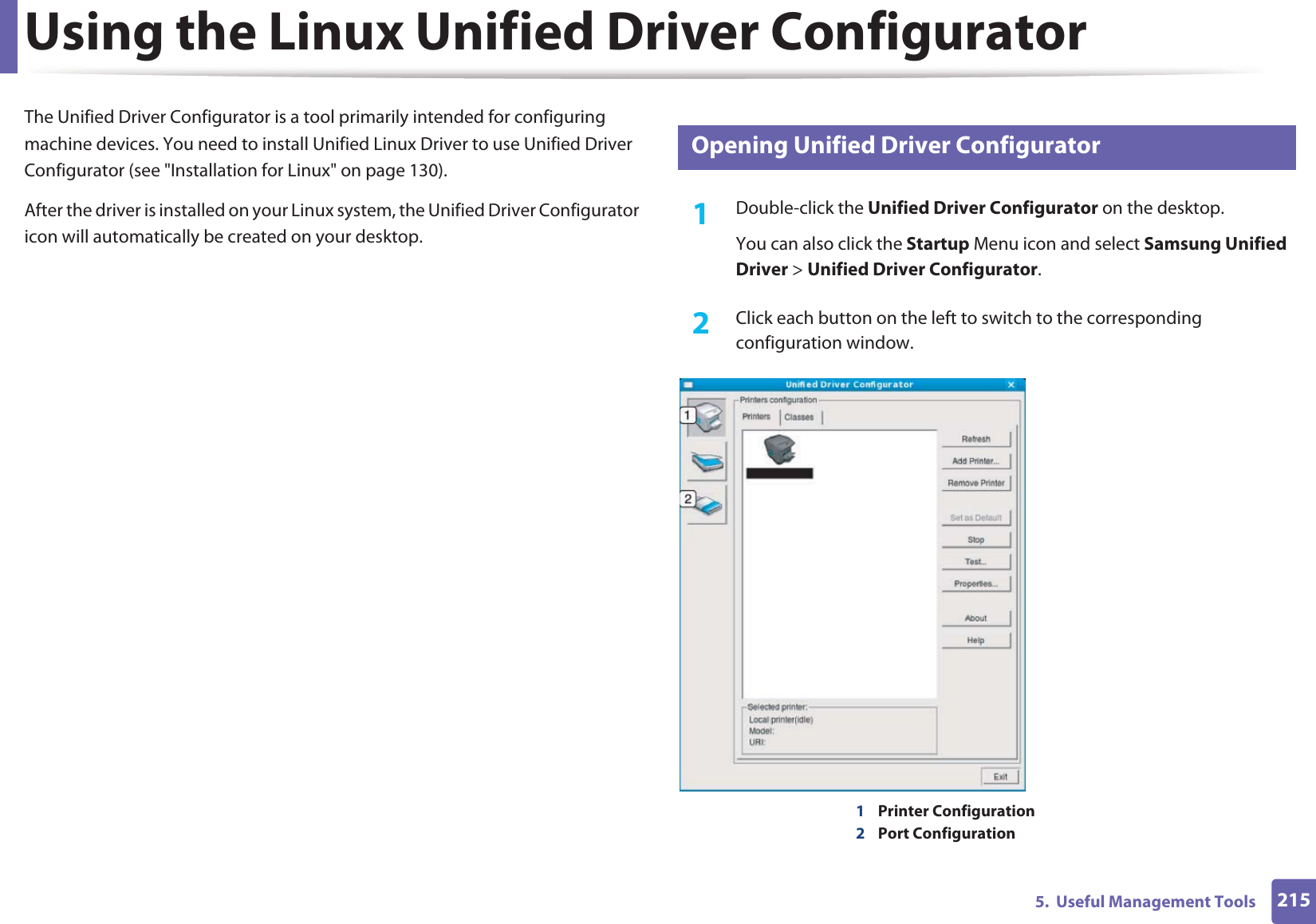 2155.  Useful Management ToolsUsing the Linux Unified Driver ConfiguratorThe Unified Driver Configurator is a tool primarily intended for configuring machine devices. You need to install Unified Linux Driver to use Unified Driver Configurator (see &quot;Installation for Linux&quot; on page 130).After the driver is installed on your Linux system, the Unified Driver Configurator icon will automatically be created on your desktop.10 Opening Unified Driver Configurator1Double-click the Unified Driver Configurator on the desktop.You can also click the Startup Menu icon and select Samsung Unified Driver &gt; Unified Driver Configurator.2  Click each button on the left to switch to the corresponding configuration window.1Printer Configuration 2Port Configuration 