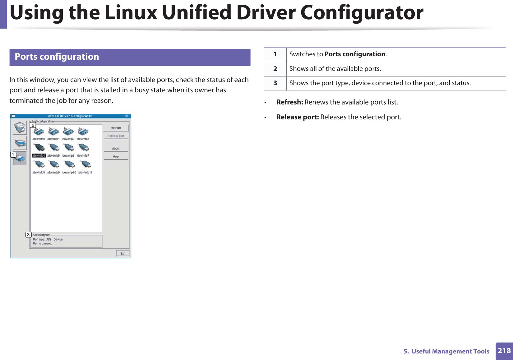 Using the Linux Unified Driver Configurator2185.  Useful Management Tools12 Ports configurationIn this window, you can view the list of available ports, check the status of each port and release a port that is stalled in a busy state when its owner has terminated the job for any reason. •Refresh: Renews the available ports list.•Release port: Releases the selected port.1Switches to Ports configuration.2Shows all of the available ports.3Shows the port type, device connected to the port, and status.