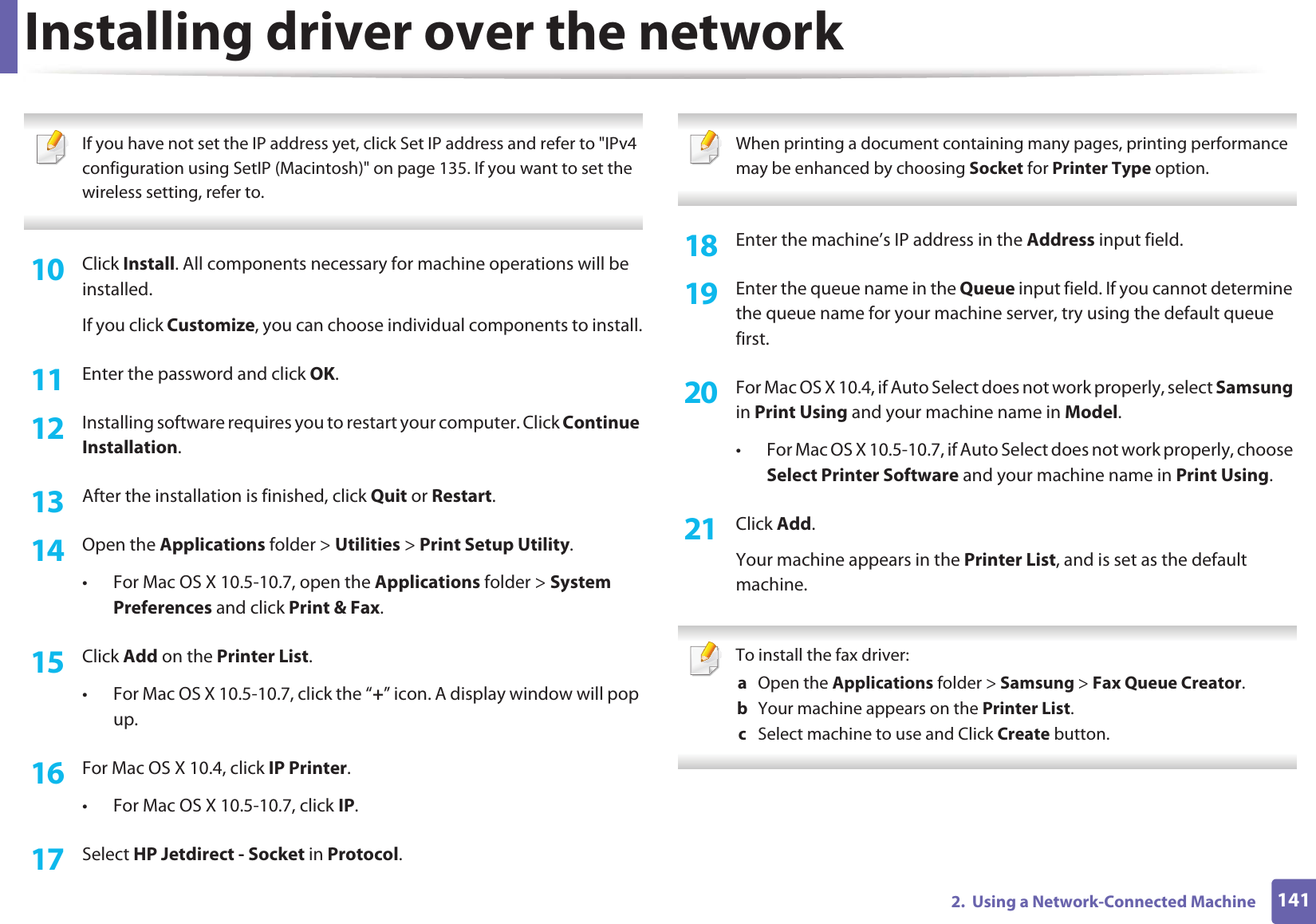 Installing driver over the network1412.  Using a Network-Connected Machine If you have not set the IP address yet, click Set IP address and refer to &quot;IPv4 configuration using SetIP (Macintosh)&quot; on page 135. If you want to set the wireless setting, refer to. 10  Click Install. All components necessary for machine operations will be installed.If you click Customize, you can choose individual components to install.11  Enter the password and click OK.12  Installing software requires you to restart your computer. Click Continue Installation.13  After the installation is finished, click Quit or Restart.14  Open the Applications folder &gt; Utilities &gt; Print Setup Utility.• For Mac OS X 10.5-10.7, open the Applications folder &gt; System Preferences and click Print &amp; Fax.15  Click Add on the Printer List.• For Mac OS X 10.5-10.7, click the “+” icon. A display window will pop up. 16  For Mac OS X 10.4, click IP Printer.• For Mac OS X 10.5-10.7, click IP.17  Select HP Jetdirect - Socket in Protocol. When printing a document containing many pages, printing performance may be enhanced by choosing Socket for Printer Type option. 18  Enter the machine’s IP address in the Address input field.19  Enter the queue name in the Queue input field. If you cannot determine the queue name for your machine server, try using the default queue first.20  For Mac OS X 10.4, if Auto Select does not work properly, select Samsung in Print Using and your machine name in Model. • For Mac OS X 10.5-10.7, if Auto Select does not work properly, choose Select Printer Software and your machine name in Print Using.21  Click Add.Your machine appears in the Printer List, and is set as the default machine. To install the fax driver: a  Open the Applications folder &gt; Samsung &gt; Fax Queue Creator.b  Your machine appears on the Printer List.c  Select machine to use and Click Create button. 